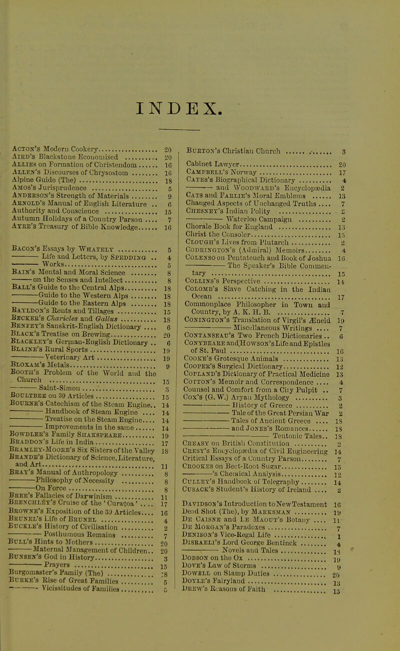 INDEX AcTOJf's Modem Cookery 20 AiED's Blackstone Ecoiiouiised 20 Allies on Formation of Cliristeudom 16 Allen's Discourses of Chrysostom IG Alpine Guide (The) 18 Amos'S Jurisprudence 5 AiiDEESOif's Strength of Materials 9 Aekold's Manual of English Literature .. C Authority and Conscience 15 Autumn Holidays of a Country Parson .... 7 Atee's Treasury of Bible Knowledge 16 BACo:f's Essays by Whately 5 Life and Letters, by Spedding .. 4 Works 5 Bain's Mental and Moral Science 8 on the Senses and Intellect 8 Ball's Guide to the Central Alps 18 Guide to the Western Alps 18 Guide to the Eastern Alps 18 Batldon's Ueuts and Tillages 15 Beckee's Charicles and GaUus 18 Besfet's Sanskrit-English Dictionary .... 6 Black's Treatise on Brewing oq Blacklet's German-English Dictionai-y .. 6 Blaine's Rural Sports 19 Veterinary Art 19 Bloxam's Metals g Booth's Problem of the World and tlie Church ]5 Saint-Simon 3 BorLTBEE on 39 Articles 15 BouENE's Catechism of the Steam Engine.. 14 ^ Handbook of Steam Engine .... 14 Treatise on the Steam Engine 14 Improvements in the same 14 BowDLEB's Family Siiakspeaee 19 Beaddon'3 Life in India 17 Beamlet-Mooee's Six Sisters of the Valley 18 Beande's Dictionary of Science,Literature, and Art U Bbay's Manual of Anthropology 8 Philosophy of Necessity 8 On Force 8 Beee's Fallacies of Darwinism 11 Bre>-chli5t's Cruise of the ' Curacoa' 17 Beowne's Exposition of the 3J Articles.... 10 Beunel's Life of Brunel 4 Buckle's History of Civilisation 2 Posthumous Remains 7 Bull's Hints to Mothers 20 • Maternal Management of Children'.'. 20 BtJJrsEN's God in History 3 Prayers * 15 Burgomaster's Family (The) -8 Bueke'3 Rise of Great Families . . . W '5 BuETON's Christian Church ..- 3 Cabinet Lawyer 20 Campbell's Norway 17 Cates's Biographical Dictionary 4 and WooDWAED's Encycloptedia 2 Cats and Faelie's Moral Emblems 13 Changed Aspects of Unchanged Truths 7 Chesnet's Indian Polity a Waterloo Campaign 2 Chorale Book for England Vi Christ the Consoler 15 Clough's Lives from Plutarch 2 Codeisgton's (Admiral) Memoirs 4 CoLENSO on Pentateuch and Book of Joshua 10 The Speaker's Bible Conimeu- tary 15 CoLLiNS's Perspective 14 Colomb's Slave Catching in the Indian Ocean 17 Commonplace Philosopher in Towu and Country, by A. K. H. B 7 CoNiNGTOJf's Translation of Virgil's JSneid 19 MiscHllaneous Writings .... 7 CoNTANSEATJ's Two French Dictionaries .. 6 CoxTBEAEEand;HowsoN'sLifeandEpistles of St. Paul 10 Cooke's Grotesque Animals i;j CooPEE'S Surgical Dictionary 12 CoPLAjTD's Dictionary of Practical Medicine 13 Cotton's Memoir and Correspondence .... 4 Counsel and Comfort from a Ciiy Pulpit .. 7 Cox's (G. W.) Aryan Mythology 3 History of Greece 2 Tale of the Great Persian War 2 Tales of Ancient Greece .... IS and Jones's Romances is Teutonic Tales.. 18 Cbeast on British Con3tit\Uion 2 Ceesy's Eucyclopredia of Civil Engineering 14 Critical Essays of a Country Parson 7 Ceookes on Bect-Root Sugar 15 's Chemical Analysis 12 Cullet's Handbook of Telegraphy 14 CusACK's Student's History of Ireland .... a Davidson's Introduction to New Testament IG De;id Shot (The), by Maeksman lu De Caisne and l.E Maout's Botany n De Morgan's Paradoxes 7 Denison's Vice-Regal Life 1 DiSEAELi's Lord George Bentinck 4 Novels ana Tales i^j DoDSON on the Ox Dove's Law of Storms \ \ \\ <j DowBLL on Stamp Duties 20 Doyle's Fairyland