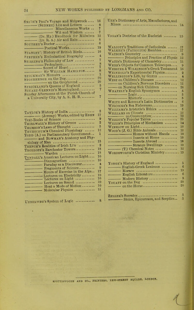 Smith's Vaiil's Voyage and Shipwreck .... 10 (SriiNET) Lire and Letters 4 Miscellaueous Works .. 7 ■— Wit and Wisdom 7 (Dr. Hy.) Handbook for Midwivcs 12 —'■ (Dr. R. A.) Air and Rain 8 Southet's Doctor ^. 6 Poetical AVorks 19 Stanlett History of British Birds 10 .Stephen's Ecclesiastical Biography 4 STiRtiNG'sPhilosophy of Law 7 Protoplasm 8 Secret of Hegel  Sir William Hamilton 8 STOCKMAli's Memoirs 1 Stoxehenge on the Dog -0 . on the Greyhound 20 Steickland's Queens of England 6 SirART-GLENNIE's Moriiingland 7 Sunday Afternoons at the Parish Church of a University City, by A. K. H. B 7 Tatloe's History of India 3 '. (Jeremy) Works, edited byEDEK 17 Text-Books of Science ' 9 Thielwall's History of Greece 2 Thomson's Laws of Thought 5 Thudichum'b Chemical Physiology 12 Todd (A.) on Parliamentary Government.. 1 and Bowman's Anatomy and Phy- siology of Man 13 Teench's Realities of Irish Life 2 Teollope's Barchester Towers 18 . —Warden IS Ttndaxl's American Lectures on Light — 10 Diamagnetism 10 Faraday as a Discoverer 4 — ■ Fragments of Science 9 . - Hours of Exercise in the Alps.. 17 . Lectures on Electricity 10 Lectures on Light 10 . Lectures on Sound 10 Heat a Mode of Motion 10 . Molecular Physics H UEBEE-n'EG's System of Logic 8 Uee's Dictionary of Arts, Manufactures, and Mines n Vogan's Doctrine of the Euohrist 15 Walcott's Traditions of Cathedrals 17 Walker's (Pateicius) Rambles 17 Watson's Geometry 9 Principles and Practice of Physio 12 Watts's Dictionary of Chemistry 11 Webb's Objects for Common Telescopes.... 9 . Webster & Wilkinson's Greek Testament 16 Weinhold's Experimental Physics 9 Wellington's Life, by Gleig 4 West on Children's Diseases 12 on Children's Nervous Disorders .... 12 on Nursing Sick Children 20 Whatelt's English Synonymes 5 Logic 5 Rhetoric 5 White and Riddle's Latin Dictionaries .. 6 WixcocKs's Sea Pisherman 19 Williams's Aristotle's Ethics 6 Williams on Climate 12 on Consumption; 12 Willich's Popular Tables' 20 Willis's Principles of Mechanism 14 WiNSiow on Light 10 Wood's (J. G.) Bible Animals 11 Homes without Hands .... 10 Insects at Home 10 Insects Abroad 10 Strange Dwellings 10 (T.) Chemical Notes 12 Woedswoeth's Christian Ministry 15 Tonge's History of England 1 English-Greek Lexicons 6 Horace 19 English Literature 6 Modern History 8 Todatt on the Dog 20 on the Horse 20 Zellee's Socrates 3 Stoics, Epicureans, and Sceptics.. 3 SrOTTISWOODB AKU CO.. riUNTEES, KBW-STBBET BQUABB. LOSDOH. i