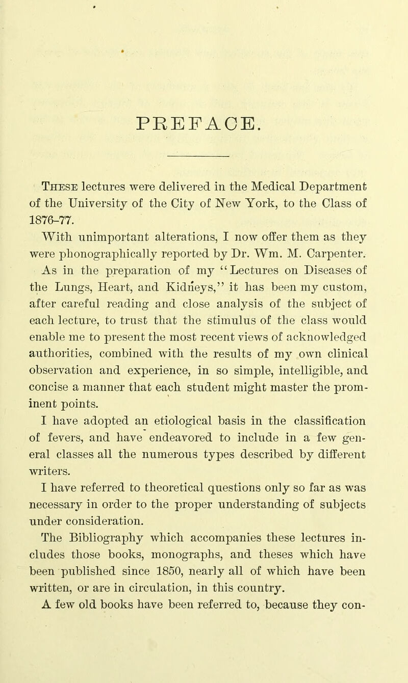 PREFACE. These lectures were delivered in the Medical Department of the University of the City of New York, to the Class of 1876-77. With unimportant alterations, I now offer them as they were phonographically reported by Dr. Wm. M. Carpenter. As in the preparation of my “Lectures on Diseases of the Lungs, Heart, and Kidneys,” it has been my custom, after careful reading and close analysis of the subject of each lecture, to trust that the stimulus of the class would enable me to present the most recent views of acknowledged authorities, combined with the results of my own clinical observation and experience, in so simple, intelligible, and concise a manner that each student might master the prom- inent points. I have adopted an etiological basis in the classification of fevers, and have endeavored to include in a few gen- eral classes all the numerous types described by different writers. I have referred to theoretical questions only so far as was necessary in order to the proper understanding of subjects under consideration. The Bibliography which accompanies these lectures in- cludes those books, monographs, and theses which have been published since 1850, nearly all of which have been written, or are in circulation, in this country. A few old books have been referred to, because they con-