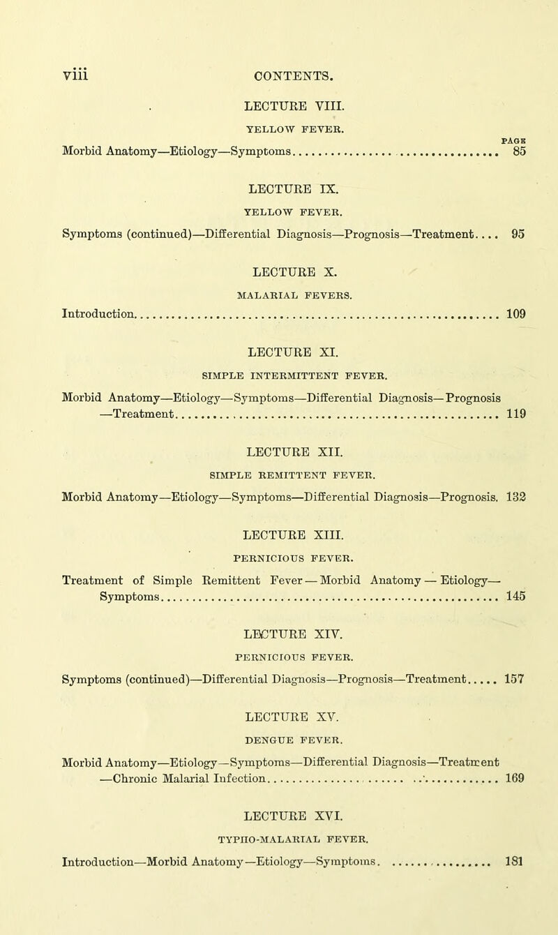 Morbid Anatomy- LECTURE VIII. YELLOW FEVER. PAGB -Etiology—Symptoms 85 LECTURE IX. YELLOW FEVER. Symptoms (continued)—Differential Diagnosis—Prognosis—Treatment.... 95 Introduction LECTURE X. MALARIAL FEVERS. 109 LECTURE XI. SIMPLE INTERMITTENT FEVER. Morbid Anatomy—Etiology—Symptoms—Differential Diagnosis— Prognosis —Treatment 119 Morbid Anatomy- LECTURE XII. SIMPLE REMITTENT FEVER. -Etiology—Symptoms—Differential Diagnosis—Prognosis. 132 LECTURE XIII. PERNICIOUS FEVER. Treatment of Simple Remittent Fever — Morbid Anatomy — Etiology— Symptoms 145 LECTURE XIV. PERNICIOUS FEVER. Symptoms (continued)—Differential Diagnosis—Prognosis—Treatment 157 Morbid Anatomy- LECTURE XV. DENGUE FEVER. -Etiology—Symptoms—Differential Diagnosis—Treatment —Chronic Malarial Infection ' 169 LECTURE XVI. TYPIIO-MALARIAL FEVER. Introduction—Morbid Anatomy—Etiology—Symptoms. 181