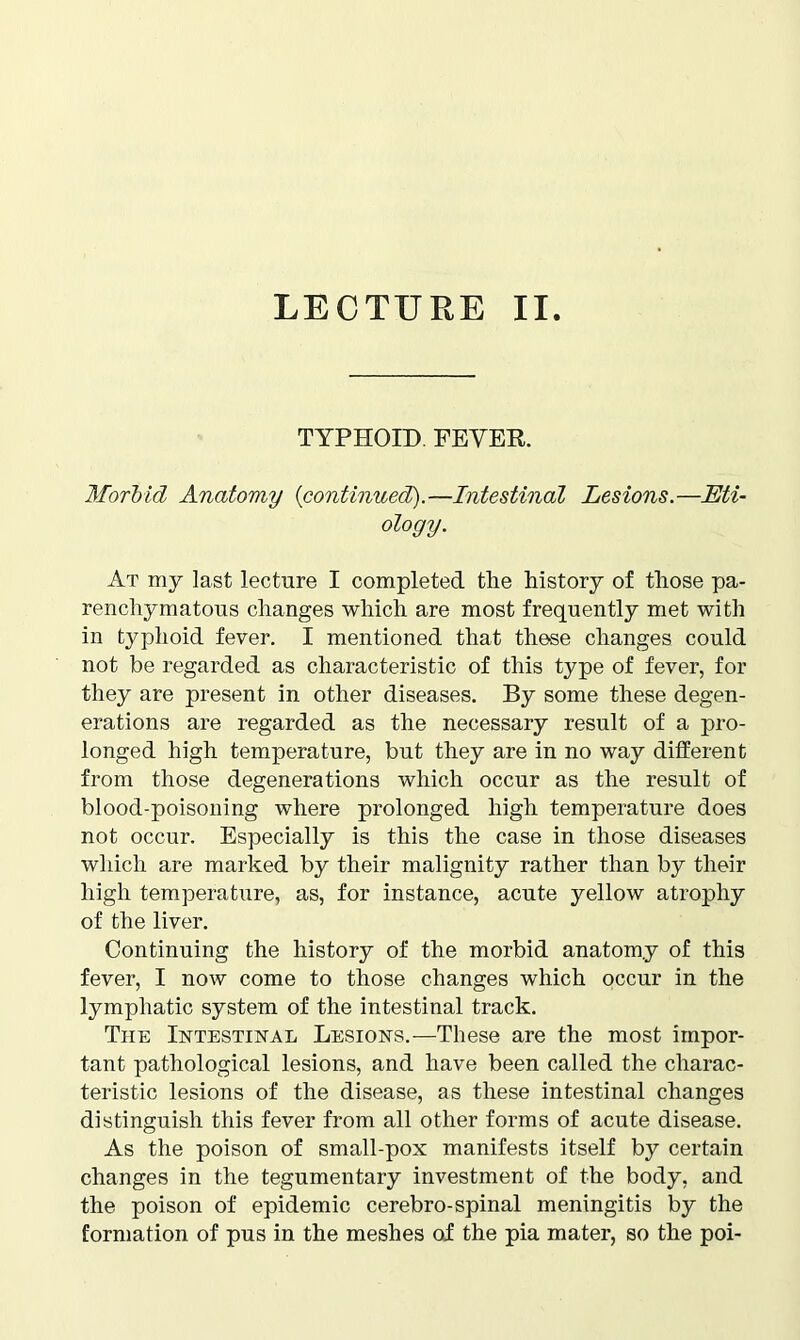 LECTURE II TYPHOID. FEVER. Morbid Anatomy (continued).—Intestinal Lesions.—Eti- ology. At my last lecture I completed the history of those pa- renchymatous changes which are most frequently met with in typhoid fever. I mentioned that these changes could not be regarded as characteristic of this type of fever, for they are present in other diseases. By some these degen- erations are regarded as the necessary result of a pro- longed high temperature, but they are in no way different from those degenerations which occur as the result of blood-poisoning where prolonged high temperature does not occur. Especially is this the case in those diseases which are marked by their malignity rather than by their high temperature, as, for instance, acute yellow atrophy of the liver. Continuing the history of the morbid anatomy of this fever, I now come to those changes which occur in the lymphatic system of the intestinal track. The Intestinal Lesions.—These are the most impor- tant pathological lesions, and have been called the charac- teristic lesions of the disease, as these intestinal changes distinguish this fever from all other forms of acute disease. As the poison of small-pox manifests itself by certain changes in the tegumentary investment of the body, and the poison of epidemic cerebro-spinal meningitis by the formation of pus in the meshes of the pia mater, so the poi-