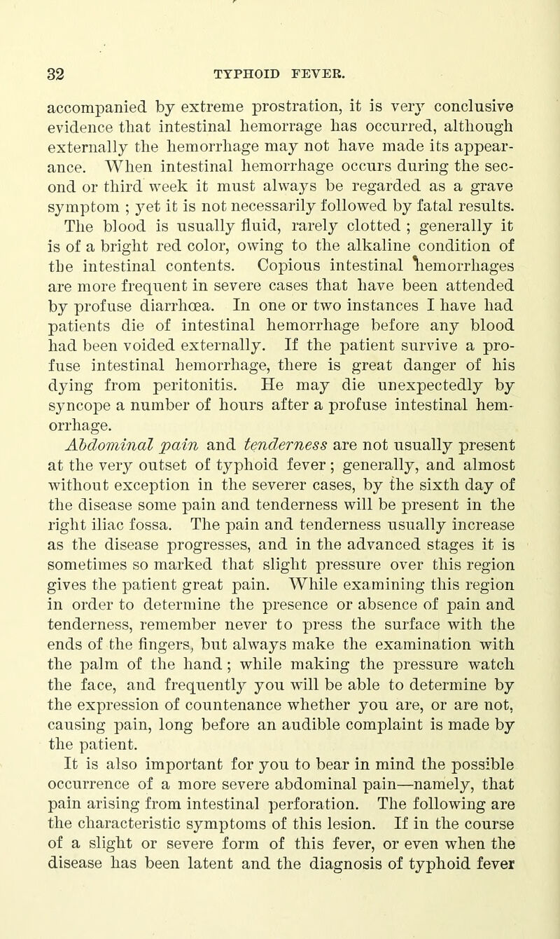 accompanied by extreme prostration, it is very conclusive evidence tliat intestinal hemorrage lias occurred, although externally the hemorrhage may not have made its appear- ance. When intestinal hemorrhage occurs during the sec- ond or third week it must always be regarded as a grave symptom ; yet it is not necessarily followed by fatal results. The blood is usually fluid, rarely clotted ; generally it is of a bright red color, owing to the alkaline condition of tbe intestinal contents. Copious intestinal hemorrhages are more frequent in severe cases that have been attended by profuse diarrhoea. In one or two instances I have had patients die of intestinal hemorrhage before any blood had been voided externally. If the patient survive a pro- fuse intestinal hemorrhage, there is great danger of his dying from peritonitis. He may die unexpectedly by syncope a number of hours after a profuse intestinal hem- orrhage. Abdominal pain and tenderness are not usually present at the very outset of typhoid fever; generally, and almost without exception in the severer cases, by the sixth day of the disease some pain and tenderness will be present in the right iliac fossa. The pain and tenderness usually increase as the disease progresses, and in the advanced stages it is sometimes so marked that slight pressure over this region gives the patient great pain. While examining this region in order to determine the presence or absence of pain and tenderness, remember never to press the surface with the ends of the fingers, but always make the examination with the palm of the hand; while making the pressure watch the face, and frequently you will be able to determine by the expression of countenance whether you are, or are not, causing pain, long before an audible complaint is made by the patient. It is also important for you to bear in mind the possible occurrence of a more severe abdominal pain—namely, that pain arising from intestinal perforation. The following are the characteristic symptoms of this lesion. If in the course of a slight or severe form of this fever, or even when the disease has been latent and the diagnosis of typhoid fever