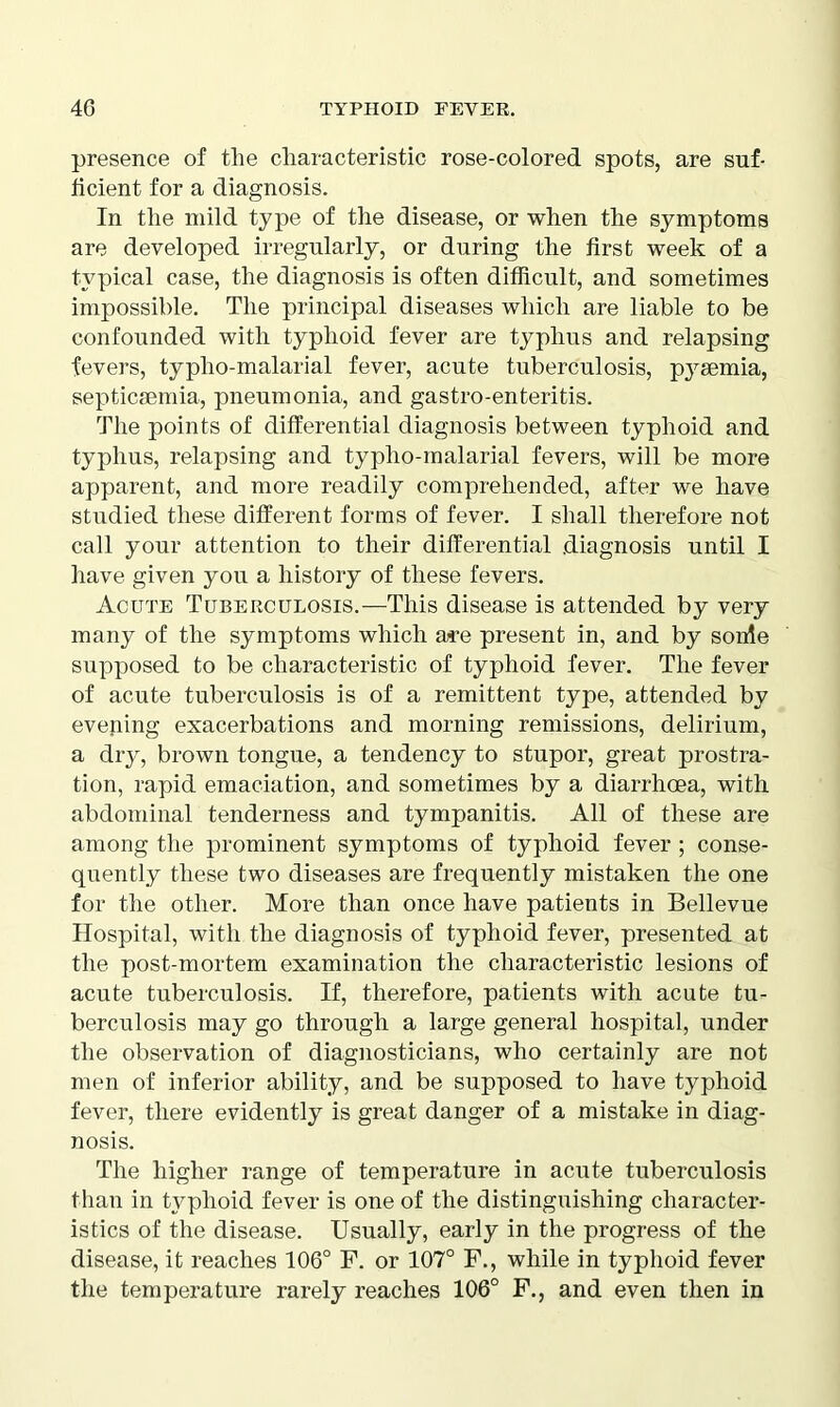 presence of tlie characteristic rose-colored spots, are suf- ficient for a diagnosis. In the mild type of the disease, or when the symptoms are developed irregularly, or during the first week of a typical case, the diagnosis is often difficult, and sometimes impossible. The principal diseases which are liable to be confounded with typhoid fever are typhus and relapsing fevers, typlio-malarial fever, acute tuberculosis, pyaemia, septicaemia, pneumonia, and gastro-enteritis. The points of differential diagnosis between typhoid and typhus, relapsing and typlio-malarial fevers, will be more apparent, and more readily comprehended, after we have studied these different forms of fever. I shall therefore not call your attention to their differential diagnosis until I have given you a history of these fevers. Acute Tuberculosis.—This disease is attended by very many of the symptoms which a*e present in, and by sonle supposed to be characteristic of typhoid fever. The fever of acute tuberculosis is of a remittent type, attended by evening exacerbations and morning remissions, delirium, a dry, brown tongue, a tendency to stupor, great prostra- tion, rapid emaciation, and sometimes by a diarrhoea, with abdominal tenderness and tympanitis. All of these are among the prominent symptoms of typhoid fever ; conse- quently these two diseases are frequently mistaken the one for the other. More than once have patients in Bellevue Hospital, with the diagnosis of typhoid fever, presented at the post-mortem examination the characteristic lesions of acute tuberculosis. If, therefore, patients with acute tu- berculosis may go through a large general hospital, under the observation of diagnosticians, who certainly are not men of inferior ability, and be supposed to have typhoid fever, there evidently is great danger of a mistake in diag- nosis. The higher range of temperature in acute tuberculosis than in typhoid fever is one of the distinguishing character- istics of the disease. Usually, early in the progress of the disease, it reaches 106° F. or 107° F., while in typhoid fever the temperature rarely reaches 106° F., and even then in