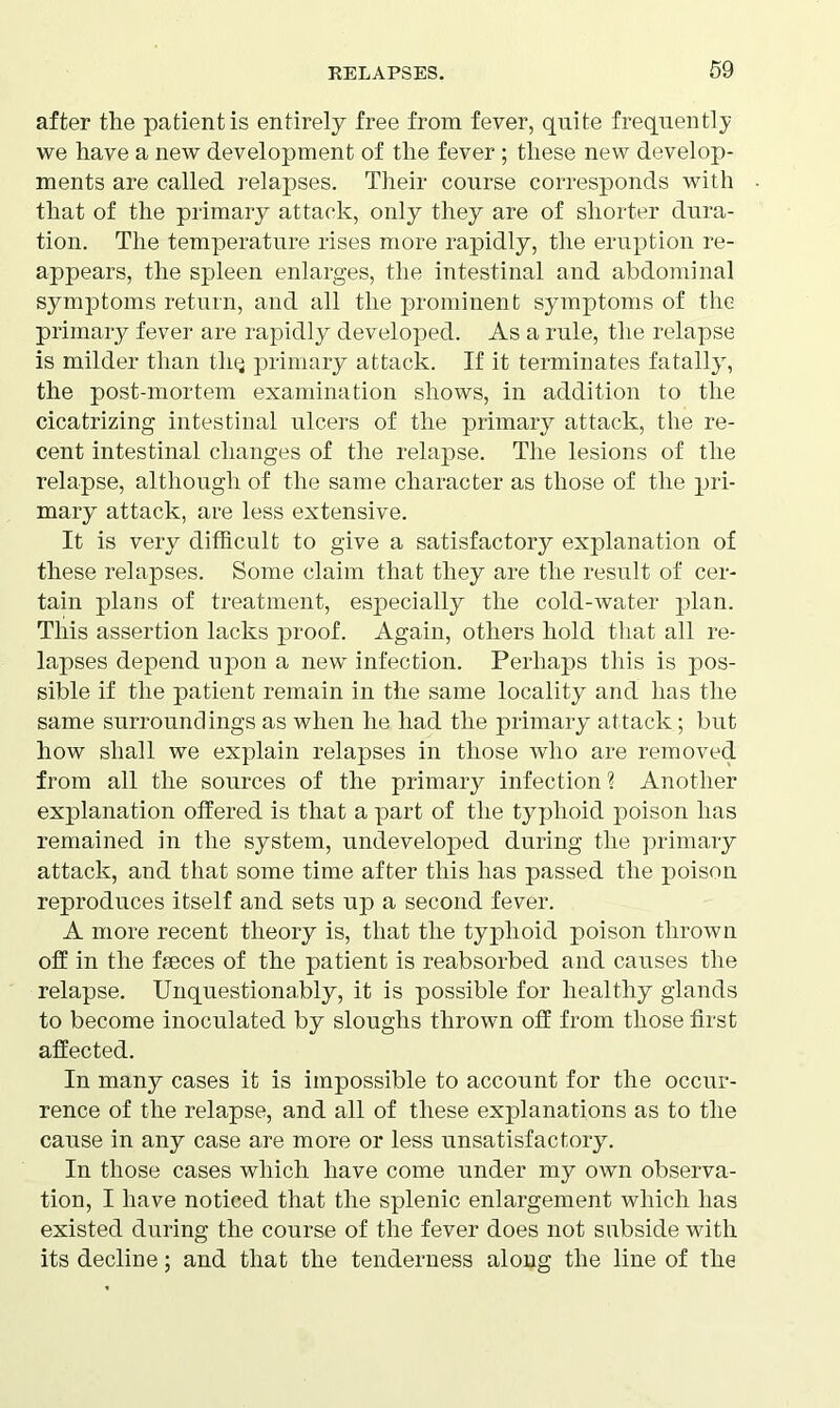 after the patient is entirely free from fever, quite frequently we have a new development of the fever; these new develop- ments are called relapses. Their course corresponds with that of the primary attack, only they are of shorter dura- tion. The temperature rises more rapidly, the eruption re- appears, the spleen enlarges, the intestinal and abdominal symptoms return, and all the prominent symptoms of the primary fever are rapidly developed. As a rule, the relapse is milder than tliQ primary attack. If it terminates fatally, the post-mortem examination shows, in addition to the cicatrizing intestinal ulcers of the primary attack, the re- cent intestinal changes of the relapse. The lesions of the relapse, although of the same character as those of the pri- mary attack, are less extensive. It is very difficult to give a satisfactory explanation of these relapses. Some claim that they are the result of cer- tain plans of treatment, especially the cold-water plan. This assertion lacks proof. Again, others hold that all re- lapses depend upon a new infection. Perhaps this is pos- sible if the patient remain in the same locality and has the same surroundings as when he had the primary attack; but how shall we explain relapses in those who are removed from all the sources of the primary infection ? Another explanation offered is that a part of the typhoid poison has remained in the system, undeveloped during the primary attack, and that some time after this has passed the poison reproduces itself and sets up a second fever. A more recent theory is, that the typhoid poison thrown off in the fseces of the patient is reabsorbed and causes the relapse. Unquestionably, it is possible for healthy glands to become inoculated by sloughs thrown off from those first affected. In many cases it is impossible to account for the occur- rence of the relapse, and all of these explanations as to the cause in any case are more or less unsatisfactory. In those cases which have come under my own observa- tion, I have noticed that the splenic enlargement which has existed during the course of the fever does not subside with its decline; and that the tenderness along the line of the