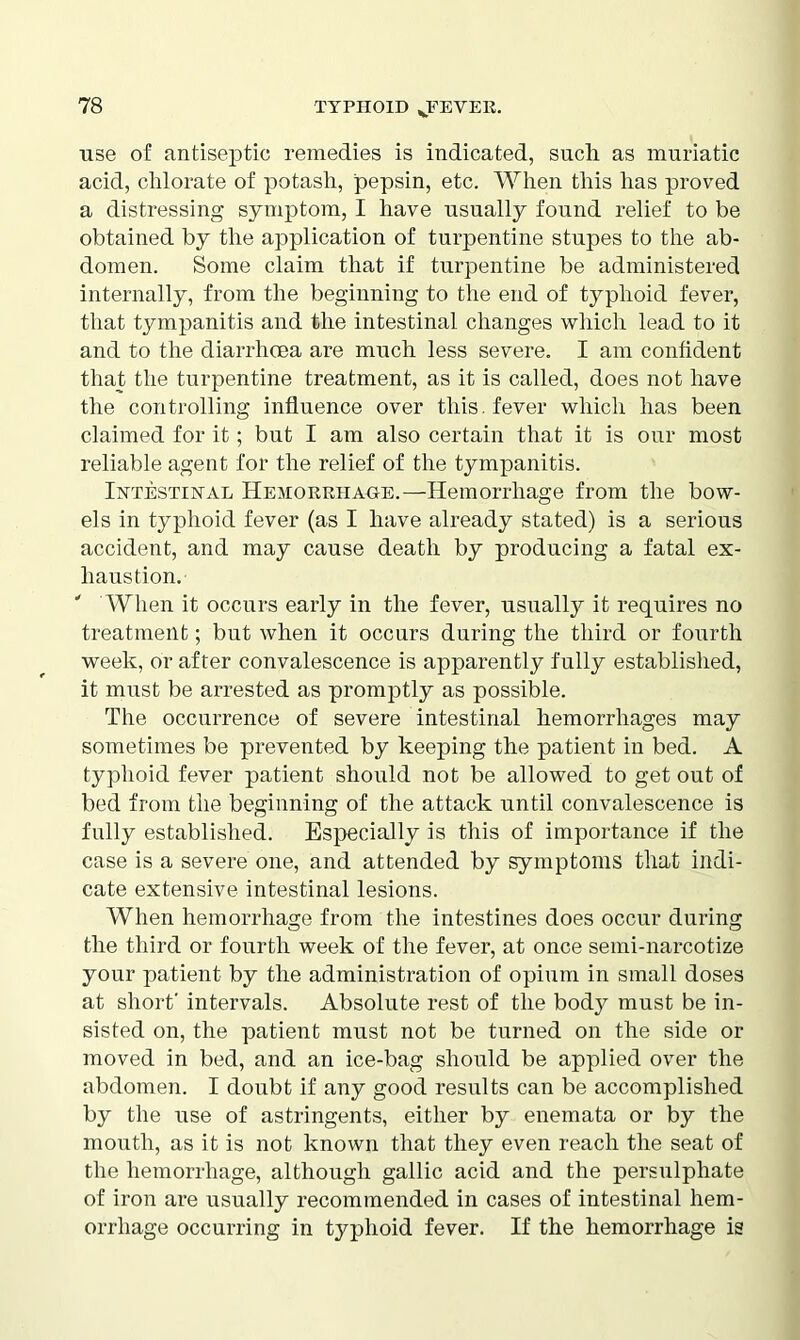 use of antiseptic remedies is indicated, such as muriatic acid, chlorate of potash, pepsin, etc. When this has proved a distressing symptom, I have usually found relief to be obtained by the application of turpentine stupes to the ab- domen. Some claim that if turpentine be administered internally, from the beginning to the end of typhoid fever, that tympanitis and the intestinal changes which lead to it and to the diarrhoea are much less severe. I am confident that the turpentine treatment, as it is called, does not have the controlling influence over this, fever which has been claimed for it; but I am also certain that it is our most reliable agent for the relief of the tympanitis. Intestinal Hemorrhage.—Hemorrhage from the bow- els in typhoid fever (as I have already stated) is a serious accident, and may cause death by producing a fatal ex- haustion. ' When it occurs early in the fever, usually it requires no treatment; but when it occurs during the third or fourth week, or after convalescence is apparently fully established, it must be arrested as promptly as possible. The occurrence of severe intestinal hemorrhages may sometimes be prevented by keeping the patient in bed. A typhoid fever patient should not be allowed to get out of bed from the beginning of the attack until convalescence is fully established. Especially is this of importance if the case is a severe one, and attended by symptoms that indi- cate extensive intestinal lesions. When hemorrhage from the intestines does occur during the third or fourth week of the fever, at once semi-narcotize your patient by the administration of opium in small doses at short' intervals. Absolute rest of the body must be in- sisted on, the patient must not be turned on the side or moved in bed, and an ice-bag should be applied over the abdomen. I doubt if any good results can be accomplished by the use of astringents, either by enemata or by the mouth, as it is not known that they even reach the seat of the hemorrhage, although gallic acid and the persulphate of iron are usually recommended in cases of intestinal hem- orrhage occurring in typhoid fever. If the hemorrhage is