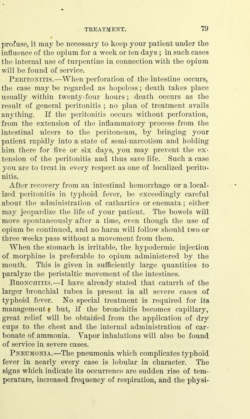 profuse, it may be necessary to keep your patient under the influence of the opium for a week or ten days ; in such cases the internal use of turpentine in connection with the opium will be found of service. Peritonitis.—When perforation of the intestine occurs, the case may be regarded as hopeless; death takes place usually within twenty-four hours; death occurs as the result of general peritonitis ; no plan of treatment avails anything. If the peritonitis occurs without perforation, from the extension of the inflammatory process from the intestinal ulcers to the peritoneum, by bringing your patient rapidly into a state of semi-narcotism and holding him there for five or six days, you may prevent the ex- tension of the peritonitis and thus save life. Such a case you are to treat in every respect as one of localized perito- nitis. After recovery from an intestinal hemorrhage or a local- ized peritonitis in typhoid fever, be exceedingly careful about the administration of cathartics or enemata ; either may jeopardize the life of your patient. The bowels will move spontaneously after a time, even though the use of opium be continued, and no harm will follow should two or three weeks pass without a movement from them. When the stomach is irritable, the hypodermic injection of morphine is preferable to opium administered by the mouth. This is given in sufficiently large quantities to paralyze the peristaltic movement of the intestines. Bronchitis.—I have already stated that catarrh of the larger bronchial tubes is present in all severe cases of typhoid fever. No special treatment is required for its management f but, if the bronchitis becomes capillary, great relief will be obtained from the application of dry cups to the chest and the internal administration of car- bonate of ammonia. Yapor inhalations will also be found of service in severe cases. Pneumonia.—The pneumonia which complicates typhoid fever in nearly every case is lobular in character. The signs which indicate its occurrence are sudden rise of tem- perature, increased frequency of respiration, and the physi-