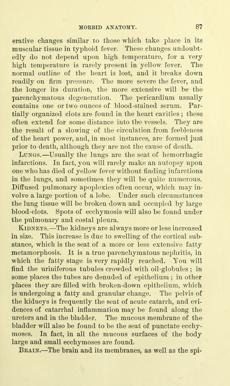 erative changes similar to those which take place in its muscular tissue in typhoid fever. These changes undoubt- edly do not depend upon high temperature, for a very high temperature is rarely present in yellow fever. The normal outline of the heart is lost, and it breaks down readily on firm pressure. The more severe the fever, and the longer its duration, the more extensive will be the parenchymatous degeneration. The pericardium usually contains one or two ounces of blood-stained serum. Par- tially organized clots are found in the heart cavities ; these often extend for some distance into the vessels. They are the result of a slowing of the circulation from feebleness of the heart power, and, in most instances, are formed just prior to death, although they are not the cause of death. Lungs.—Usually the lungs are the seat of hemorrhagic infarctions. In fact, you will rarely make an autopsy upon one who has died of yellow fever without finding infarctions in the lungs, and sometimes they will be quite numerous. Diffused pulmonary apoplexies often occur, which may in- volve a large portion of a lobe. Under such circumstances the lung tissue will be broken down and occupied by large blood-clots. Spots of ecchymosis will also be found under the pulmonary and costal pleura. Kidneys.—The kidneys are always more or less increased in size. This increase is due to swelling of the cortical sub- stance, which is the seat of a more or less extensive fatty metamorphosis. It is a true parenchymatous nephritis, in which the fatty stage is very rapidly reached. You will find the uriniferous tubules crowded with oil-globules ; in some places the tubes are denuded of epithelium ; in other places they are filled with broken-down epithelium, which is undergoing a fatty and granular change. The pelvis of the kidneys is frequently the seat of acute catarrh, and evi- dences of catarrhal inflammation may be found along the ureters and in the bladder. The mucous membrane of the bladder will also be found to be the seat of punctate ecchy- moses. In fact, in all the mucous surfaces of the body large and small ecchymoses are found. Bkain.—The brain and its membranes, as well as the spi-