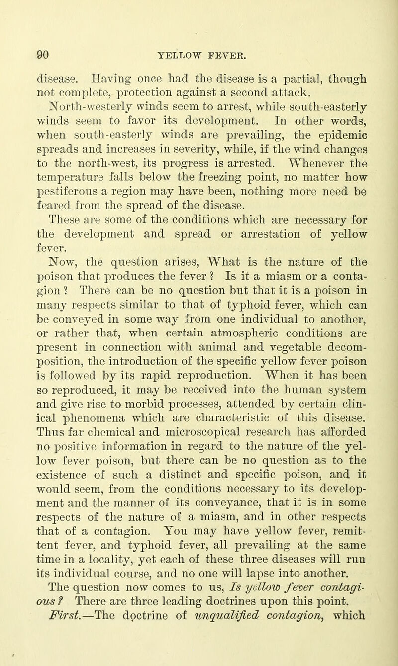 disease. Having once had the disease is a partial, though not complete, protection against a second attack. North-westerly winds seem to arrest, while south-easterly winds seem to favor its development. In other words, when south-easterly winds are prevailing, the epidemic spreads and increases in severity, while, if the wind changes to the north-west, its progress is arrested. Whenever the temperature falls below the freezing point, no matter how pestiferous a region may have been, nothing more need be feared from the spread of the disease. These are some of the conditions which are necessary for the development and spread or arrestation of yellow fever. Now, the question arises, What is the nature of the poison that produces the fever ? Is it a miasm or a conta- gion ? There can be no question but that it is a poison in many respects similar to that of typhoid fever, which can be conveyed in some way from one individual to another, or rather that, when certain atmospheric conditions are present in connection with animal and vegetable decom- position, the introduction of the specific yellow fever poison is followed by its rapid reproduction. When it has been so reproduced, it may be received into the human system and give rise to morbid processes, attended by certain clin- ical phenomena which are characteristic of this disease. Thus far chemical and microscopical research has afforded no positive information in regard to the nature of the yel- low fever poison, but there can be no question as to the existence of such a distinct and specific poison, and it would seem, from the conditions necessary to its develop- ment and the manner of its conveyance, that it is in some respects of the nature of a miasm, and in other respects that of a contagion. You may have yellow fever, remit- tent fever, and typhoid fever, all prevailing at the same time in a locality, yet each of these three diseases will run its individual course, and no one will lapse into another. The question now comes to us, Is yellow fever contagi- ous f There are three leading doctrines upon this point. First.—The doctrine of unqualified contagion, which