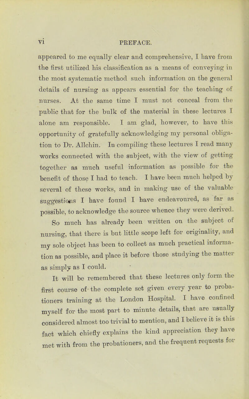 appeared to me equally clear and compi'eliensive, I have from the first utilized his classification as a means of conveying in the most systematic method such information on the general details of nursing as appears essential for the teaching of nurses. At the same time I muat not conceal from the public that for the bulk of the material in these lectures I alone am responsible. I am glad, however, to have this opportunity of gratefully acknowledging my personal obliga- tion to Dr. Allchin. In compiling these lectures I read many works connected with the subject, with the view of getting together as much useful information as possible for the benefit of those I had to teach. I have been much helped by several of these works, and in making use of the valuable suggestictis I have found I have endeavoured, as far as possible, to acknowledge the source whence they were derived. So much has already been written on the subject of nursing, that there is but little scope left for originality, and my sole object has been to collect as much practical informa- tion as possible, and place it before those studying the matter as simply as I could. It will be remembered that these lectures only form the first course of -the complete set given every year to proba- tioners training at the London Hospital. I have confined myself for the most part to minute details, that are usually considered almost too trivial to mention, and I beheve it is this fact which chiefly explains the kind appreciation they have met with from the probationers, and the frequent requests for