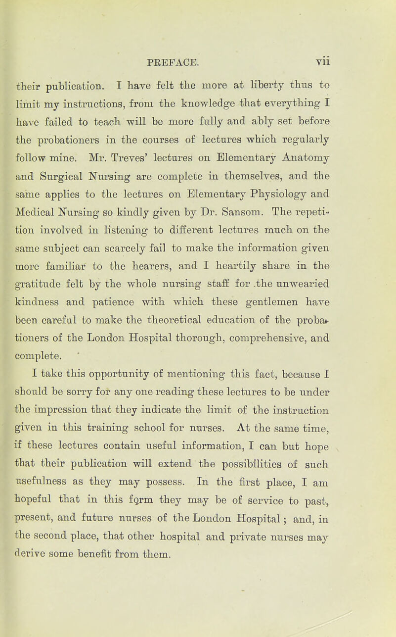 their publication. I have felt the more at liberty tbtis to limit my instructions, from the knowledge that everything I have failed to teach will be more fully and ably set before the probationers in the courses of lectures which regularly follow mine. Mr. Treves' lectures on Elementary Anatomy and. Surgical Nursing are complete in themselves, and the same applies to the lectures on Elementary Physiology and. Medical Nursing so kindly given by Dr. Sansom. The repeti- tion involved in listening to different lectures much on the same subject can scarcely fail to make the information given more familiar to the hearers, and I heartily share in the gratitude felt by the whole nursing staff for .the unwearied kindness and patience with which these gentlemen have been careful to make the theoretical education of the proba*- tioners of the London Hospital thorough, comprehensive, and complete. I take this opportunity of mentioning this fact, because I should be sorry for any one reading these lectures to be under the impression that they indicate the limit of the instruction given in this training school for nurses. At the same time, if these lectures contain useful information, I can but hope that their publication will extend the possibilities of such usefulness as they may possess. In the first place, I am hopeful that in this fgrm they may be of service to past, present, and future nurses of the London Hospital; and, in the second place, that other hospital and private nurses may derive some benefit from them.