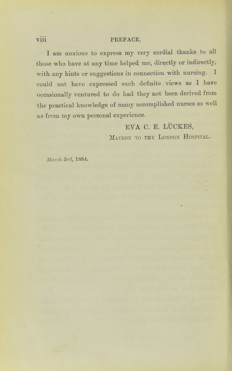 I am anxious to express my very cordial thanks to all those who have at any time helped me, directly or indirectly, with any hints or suggestions in connection with nursing. I could not have expressed such definite views as I have occasionally ventured to do had they not been derived from the practical knowledge of many accomplished nurses as well as from my own personal experience. EVA C. E. LUCKES, Matron to the London Hospital. March 3rd, 1884.