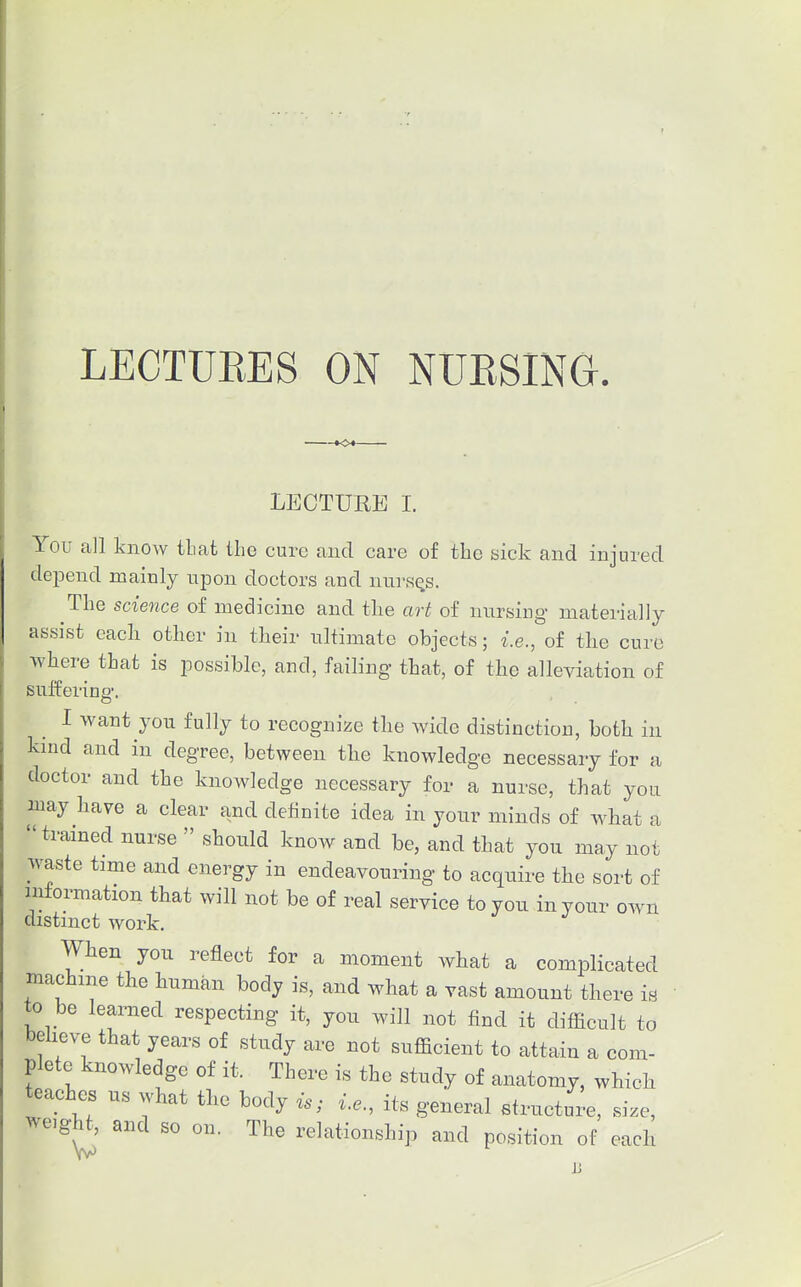 LECTURES ON NUESING. »<>♦- LECTURE I. You all know that the cure and care of the sick and injured dejDend mainly upon doctors and nurses. The science of medicine and tlie art of nursing materially assist eacli other in their ultimate objects; i.e., of the cure ■where that is possible, and, failing that, of the alleviation of suffering. I want you fully to recognize the wide distinction, both in kind and in degree, between the knowledge necessary for a doctor and the knowledge necessary for a nurse, that you may have a clear and definite idea in your minds of what a trained nurse  should know and be, and that you may not waste time and energy in endeavouring to acquire the sort of information that will not be of real service to you in your own distinct work. When you reflect for a moment what a complicated machine the human body is, and what a vast amount there is to be learned respecting it, you will not find it difhcult to believe that years of study are not sufficient to attain a com- plete knowledge of it. There is the study of anatomy, which teaches us what the body is; i.e., its general structure, size, weight, and so on. The relationship and position of each