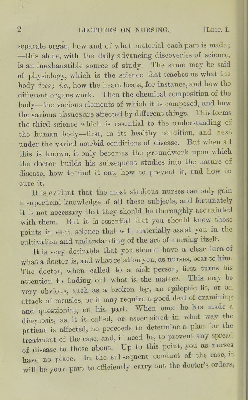 separate organ, how and of what material each part is made; —this alone, with the daily advancing discoveries of science, is an inexhaustible source of study. The same may be said of physiology, which is the science that teaches us what the body does; i.e., how the heart beats, for instance, and how the different organs work. Then the chemical composition of the body—the various elements of which it is composed, and how the various tissues are affected by different things. This forms the third science which is essential to the understanding of the human body—first, in its healthy condition, and next under the varied morbid conditions of disease. But when all this is known, it only becomes the groundwork upon which the doctor builds his subsequent studies into the nature of disease, how to'find it out, how to prevent it, and how to cure it. It is evident that the most studious nurses can only gain a superficial knowledge of all these subjects, and fortunately it is not necessary that they should be thoroughly acquainted with them. But it is essential that you should know those points in each science that will materially assist you in the cultivation and understanding of the art of nursing itself. It is very desirable that you should have a clear idea of what a doctor is, and what relation you, as nurses, bear to liim. The doctor, when called to a sick person, first turns his attention to finding out what is the matter. This may be very obvious, such as a broken leg, an epileptic fit, or an attack of measles, or it may require a good deal of examining and questioning on his part. When once he has made a diagnosis, as it is called, or ascertained in what way the patient is affected, he proceeds to determine a plan for the treatment of the case, and, if need be, to prevent any spread of disease to those about. Up to this point, you as nurses have no place. In the subsequent conduct of the case, it will be your part to efficiently carry out the doctor's orders,