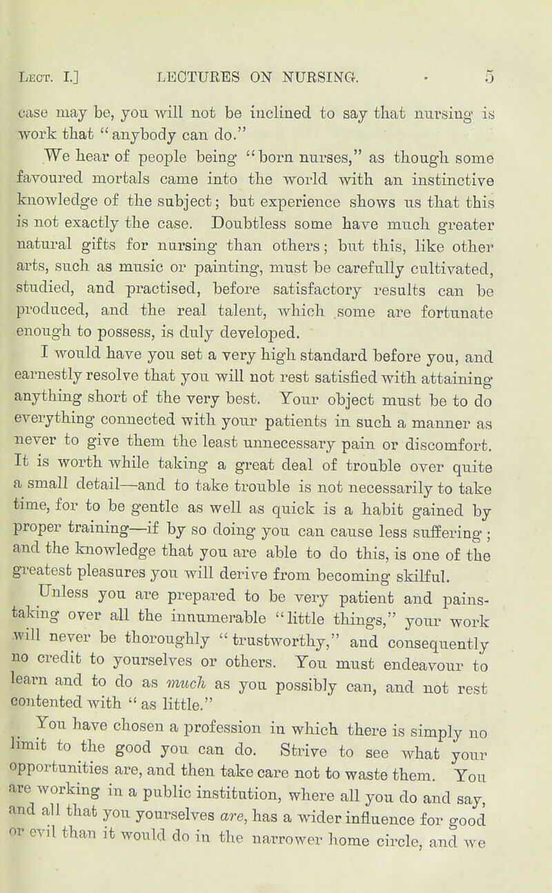 case may be, you will not be inclined to say that nnrsing is work that  anybody can do. We liear of people being born nurses, as tbougb. some favoured mortals came into tlie world with an instinctive knowledge of the subject; but experience shows us that this is not exactly the case. Doubtless some have much greater natural gifts for nursing than others; but this, like other arts, such as music or painting, must be carefully cultivated, studied, and practised, before satisfactory results can be produced, and the real talent, which some are fortunate enough to possess, is duly developed. I would have you set a very high standard before you, and earnestly resolve that you will not rest satisfied with attaining anything short of the very best. Your object must be to do everything connected with your patients in such a manner as never to give them the least unnecessary pain or discomfort. It is worth while taking a great deal of trouble over quite a small detail—and to take trouble is not necessarily to take time, for to be gentle as well as quick is a habit gained by proper training—if by so doing you can cause less suffering ; and the knowledge that you are able to do this, is one of the greatest pleasures you will derive from becoming skilful. Unless you are prepared to be very patient and pains- taking over all the innumerable little things, your work will never be thoroughly  trustworthy, and consequently no credit to yourselves or others. You must endeavour to learn and to do as much as you possibly can, and not rest contented with  as little. You have chosen a profession in which there is simply no limit to the good you can do. Strive to see what your opportunities are, and then take care not to waste them. You are working in a public institution, where all you do and say, and all that you yourselves are, has a wider influence for good or evil than it would do in the narrower home circle, and we