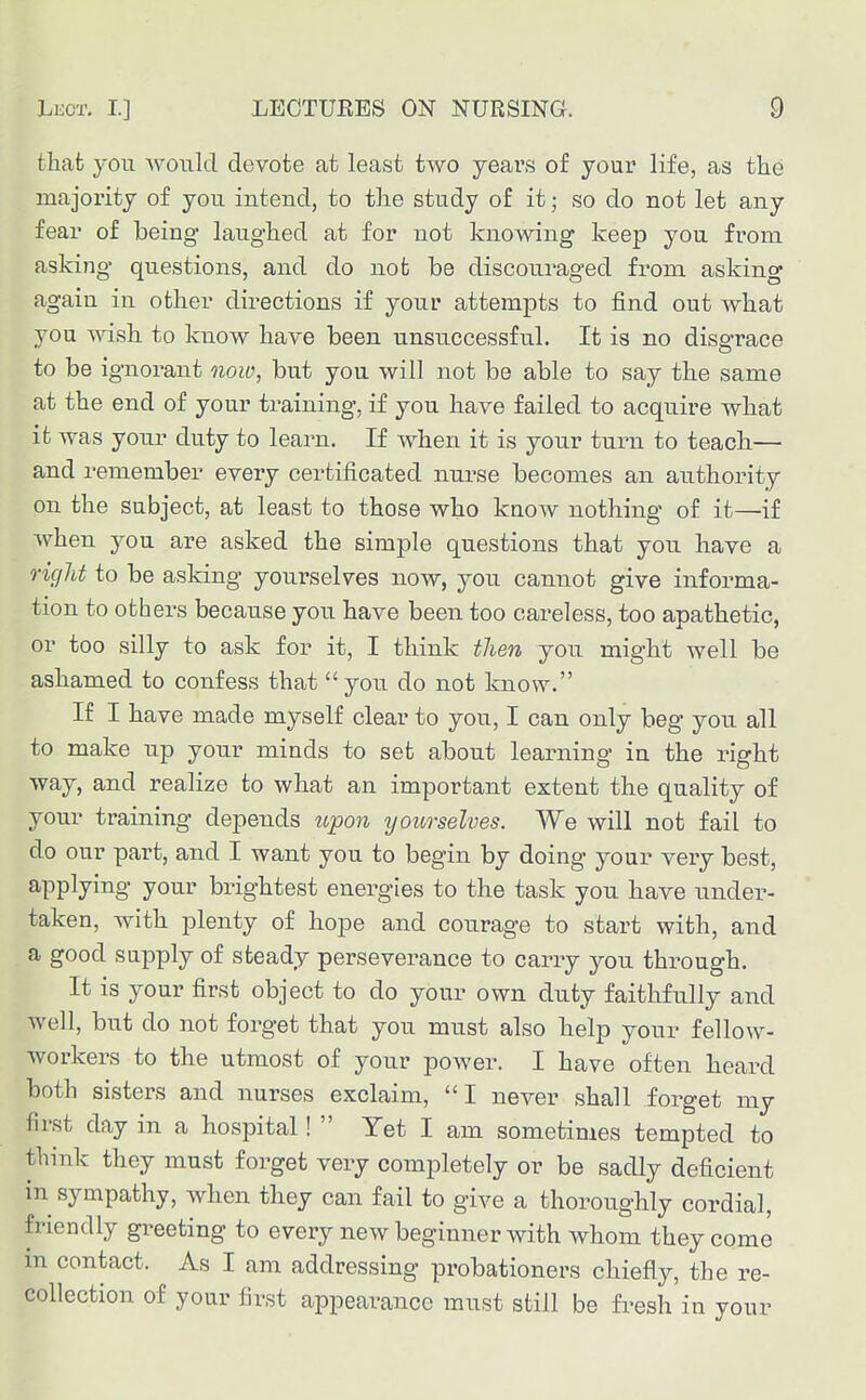 that you would devote at least two years of your life, as the majoi'ity of you intend, to the study of it; so do not let any fear of being laughed at for not knowing keep you from asking questions, and do not be discouraged from asking again in other directions if your attempts to find out what you wish to know have been unsuccessful. It is no disgrace to be ignorant now, but you will not be able to say the same at the end of your training, if you have failed to acquire what it was yotu' duty to learn. If when it is your turn to teach— and remember every certificated nm*se becomes an authority on the subject, at least to those who know nothing of it—if when you are asked the simple questions that you have a riglit to be asking yourselves now, you cannot give informa- tion to others because you have been too careless, too apathetic, or too silly to ask for it, I think then you might well be ashamed to confess that  you do not know. If I have made myself clear to you, I can only beg you all to make up your minds to set about learning in the right way, and realize to what an important extent the quality of your training depends upon yourselves. We will not fail to do our part, and I want you to begin by doing your very best, applying your brightest energies to the task you have under- taken, with plenty of hope and courage to start with, and a good supply of steady perseverance to carry you through. It is your first object to do your own duty faithfully and well, but do not forget that you must also help your fellow- workers to the utmost of your power. I have often heard both sisters and nurses exclaim, I never shall forget my first day in a hospital!  Yet I am sometimes tempted to think they must forget very completely or be sadly deficient in sympathy, when they can fail to give a thoroughly cordial, friendly greeting to every new beginner with whom they come m contact. As I am addressing probationers chiefly, the re- collection of your first appearance must still be fi^esh in your