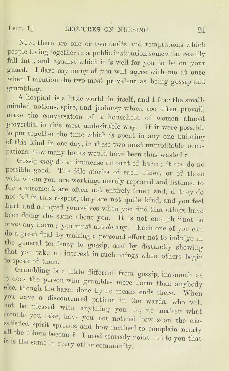 Now, tliere are one or two faults and temptations wliieh people living together in a public institution somewhat readily fall into, and against which it is well for you to be on your guard. I dare say many of you will agree with me at once when I mention the two most prevalent as being gossip and grumbling. ^ A hospital is a httle world in itself, and I fear the small- minded notions, spite, and jealousy which too often prevail, make the conversation of a household of women almost proverbial in this most undesirable way. If it were possible to put together the time which is spent in any one building of this kind in one day, in these two most unprofitable occu- pations, how many hours would have been thus wasted ? Gossip maij do an immense amount of harm; it can do no possible good. The idle stories of each other, or of those with Avhom you are working, merely repeated and listened to for amusement, are often not entirely true; and, if they do not fail m this respect, they are not quite kind, and you feel hurt and annoyed yourselves when you find that others have been doing the same about you. It is not enough not to mean any harm ; you must not do any. Each one of you can do a great deal by making a personal efPort not to indulge in the general tendency to gossip, and by distinctly showing that you take no interest in such things when others begin to speak of them. ° Gruinbling is a little difPerent from gossip, inasmuch as 1 does the person who grumbles more harm than anybody else, though the harm done by no means ends there. When you have a discontented patient in the wards, who will tiouble you take, have you not noticed how soon the dis- if fT. scarcely point out to you that It IS the same m every other communifcy.