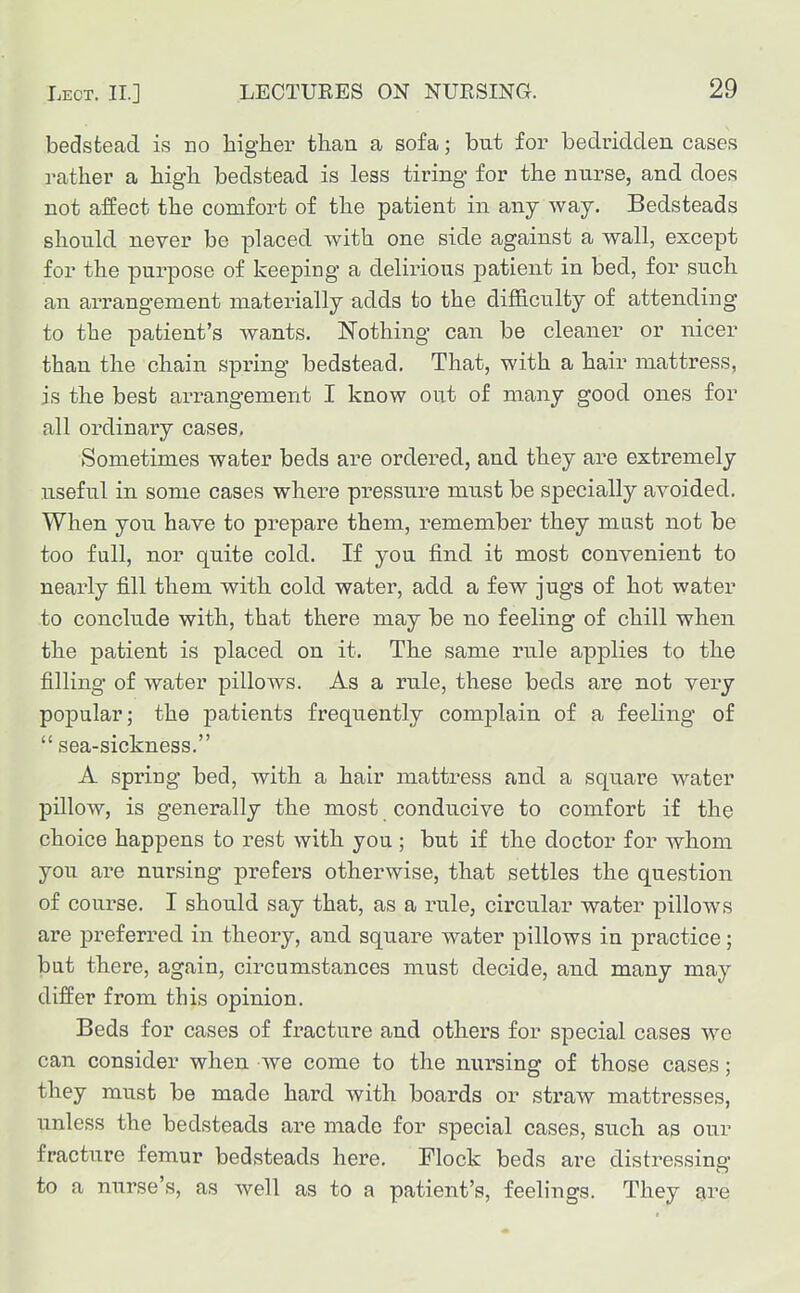 bedstead is no higher than a sofa; but for bedridden cases rather a high bedstead is less tiring for the nurse, and does not affect the comfort of the patient in any way. Bedsteads should never be placed with one side against a wall, except for the purpose of keeping a delirious patient in bed, for such an arrangement materially adds to the difSculty of attending to the patient's wants. Nothing can be cleaner or nicer than the chain spring bedstead. That, with a hair mattress, is the best arrangement I know out of many good ones for all ordinary cases, Sometimes water beds are ordered, and they are extremely useful in some cases where pressure must be specially avoided. When you have to prepare them, remember they mast not be too fall, nor quite cold. If you find it most convenient to nearly fill them with cold water, add a few jugs of hot water to conclude with, that there may be no feeling of chill when the patient is placed on it. The same rule applies to the filling of water pillows. As a rule, these beds are not very popular; the joatients frequently complain of a feeling of  sea-sickness. A spring bed, with a hair mattress and a square water pUlow, is generally the most conducive to comfort if the choice happens to rest with you ; but if the doctor for whom you ai'e nursing prefers otherwise, that settles the question of course. I shotild say that, as a rule, circular water pillows are preferred in theory, and square water pillows in practice; but there, again, circumstances must decide, and many may differ from this opinion. Beds for cases of fracture and others for special cases we can consider when we come to the nursing of those cases; they must be made hard with boards or straw mattresses, unless the bedsteads are made for special cases, such as our fracture femur bedsteads here. Flock beds are distressing to a nurse's, as well as to a patient's, feelings. They are