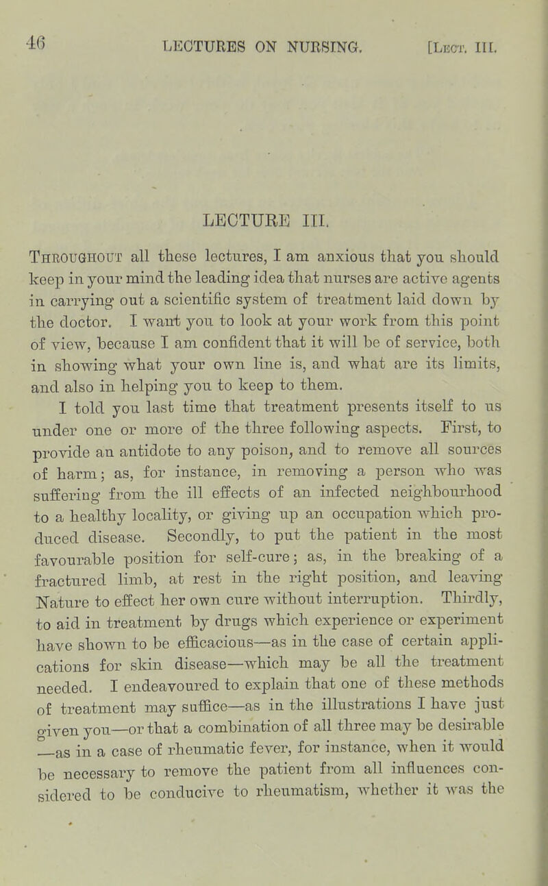 LECTURE III. Throughout all these lectures, I am anxious that you should keep in your mind the leading idea that nurses are active agents m carrying out a scientific system of treatment laid down hj the doctor. I want you to look at your work from this point of view, because I am confident that it will be of service, both in showing what your own line is, and what are its limits, and also in helping you to keep to them. I told you last time that treatment presents itself to us under one or more of the three following aspects. First, to provide an antidote to any poison^ and to remove all sources of harm; as, for instance, in removing a person who was suffering from the ill effects of an infected neighbourhood to a healthy locality, or giving up an occupation Avhich pro- duced disease. Secondly, to put the patient in the most favourable position for self-cure; as, in the breaking of a fractured limb, at rest in the right position, and leaving Nature to effect her own cure without iuterimption. Thirdly, to aid in treatment by drugs which experience or experiment have shown to be efficacious—as in the case of certain appli- cations for skin disease—which may be all the tx^eatment needed. I endeavoured to explain that one of these methods of treatment may suffice—as in the illustrations I have just o-iven you—or that a combination of all three may be desirable as in a case of rheumatic fever, for instance, when it would be necessary to remove the patient from all influences con- sidered to be conducive to rheumatism, whether it was the