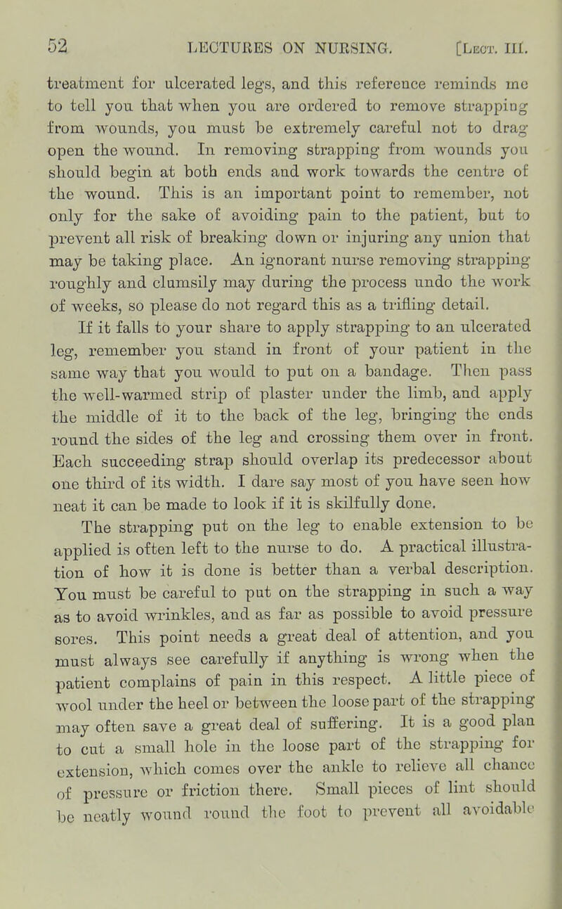 treatment for ulcerated legs, and this reference reminds me to tell you that when yon are ordered to remove strapping from wounds, yon must be extremely careful not to drag open the wound. In removing strapping from wounds you should begin at both ends and work towards the centre of the wound. This is an important point to remember, not only for the sake of avoiding pain to the patient, but to prevent all risk of breaking down or injuring any union that may be taking place. An ignorant nurse removing strapping roughly and clumsily may during the process undo the work of weeks, so please do not regard this as a trifling detail. If it falls to your share to apply strapping to an ulcerated leg, remember you stand in front of your patient in the same way that you would to put on a bandage. Then pass the well-warmed strip of plaster under the limb, and apply the middle of it to the back of the leg, bringing the ends round the sides of the leg and crossing them over in front. Each succeeding strap shou.ld overlap its predecessor about one third of its width. I dare say most of you have seen how neat it can be made to look if it is skilfully done. The strapping put on the leg to enable extension to be applied is often left to the nurse to do. A practical illustra- tion of how it is done is better than a verbal description. Ton must be careful to put on the strapping in such a way as to avoid vninkles, and as far as possible to avoid pressure Bores. This point needs a great deal of attention, and you must always see carefully if anything is wrong when the patient complains of pain in this respect. A little piece of wool under the heel or between the loose part of the strapping may often save a great deal of suffering. It is a good plan to cut a small hole in the loose part of the strapping for extension, which comes over the ankle to relieve all chance of pressure or friction there. Small pieces of lint should be neatly wound round the foot to prevent all avoidable