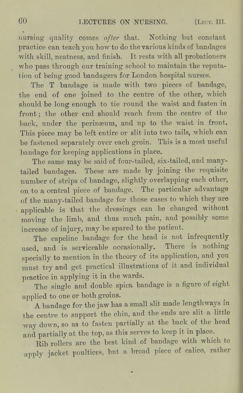 nursing' quality comes after that. Notliing hut constant practice can teacli you liow to do the various kinds of bandages with skill, neatness, and finish. It rests with all probationers who pass through our training school to maintain the reputa- tion of being good bandagers for London hospital nurses. The T bandage is made with two pieces of bandage, the end of one joined to the centre of the other, which should be long enough to tie round the waist and fasten in front; the other end should reach from the centre of the back, under the perinosum, and up to the waist in front. This piece may be left entire or slit into two tails, which can be fastened separately over each groin. This is a most useful bandage for keeping applications in place. The same may be said of four-tailed, six-tailed, and many- tailed bandages. These are made by joining the requisite number of strips of bandage, slightly overlapping each other, on to a central piece of bandage. The particular advantage of the many-tailed bandage for those cases to which they are applicable is that the dressings can be changed without moving the limb, and thus much pain, and possibly some increase of injury, may be spared to the patient. The capeline bandage for the head is not infrequently used, and is serviceable occasionally. There is nothing specially to mention in the theory of its application, and you must try and get practical illustrations of it and individual practice in applying it in the wards. The single and double spica bandage is a figure of eight applied to one or both groins. A bandage for the jaw has a small slit made lengthways in the centre to support the chin, and the ends are slit a little way down, so as to fasten partially at the back of the head and partially at the top, as this serves to keep it in place. Rib rollers are the best Icind of bandage with which to apply jacket poultices, bnt a broad piece of calico, rather