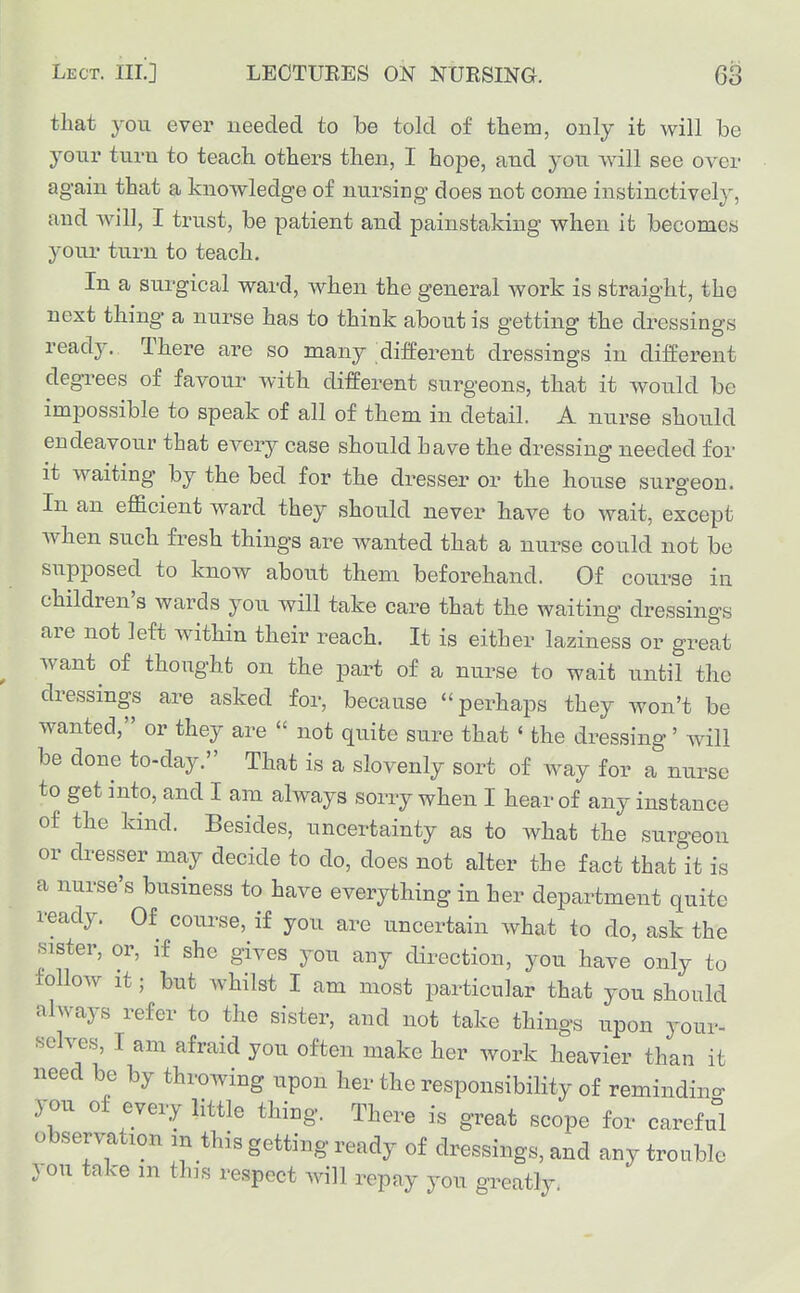 that you ever needed to be told of them, only it will be your turn to teach others then, I hope, and you will see over again that a knowledge of nursing does not come instinctively, and will, I trust, be patient and painstaking when it becomes your turn to teach. In a surgical ward, when the general work is straight, the next thing a nurse has to think about is getting the dressings ready. There are so many different dressings in different degrees of favour with different surgeons, that it would be impossible to speak of all of them in detail. A nurse should endeavour that every case should have the dressing needed for it waiting by the bed for the dresser or the house surgeon. In an efficient ward they should never have to wait, except when such fresh things are wanted that a nurse could not be supposed to know about them beforehand. Of course in children's wards you will take care that the waiting dressings are not left within their reach. It is either laziness or great want^ of thought on the part of a nurse to wait until the dressings are asked for, because perhaps they won't be wanted, or they are  not quite sure that ' the dressing' will be done to-day. That is a slovenly sort of way for a nurse to get into, and I am always sorry when I hear of any instance of the kind. Besides, uncertainty as to what the surgeon or dresser may decide to do, does not alter the fact that it is a nurse's business to have everything in her department quite i-eady. Of course, if you are uncertain what to do, ask the sister, or, if she gives you any direction, you have only to follow it; but whilst I am most particular that you should always refer to the sister, and not take things upon your- selves, I am afraid you often make her work heavier than it need be by throwing upon her the responsibility of remindino- you of every little thing. There is great scope for careful observation m this getting ready of dressings, and any trouble you take m this respect will repay you greatly