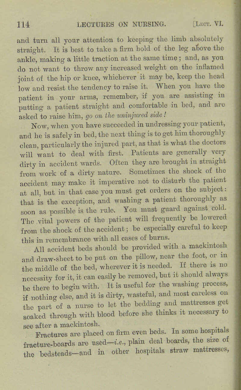 and turn all your attention to keeping the limb absolutely straight. It is best to take a firm hold of the leg a^)Ove the ankle, making a little traction at the same time ; and, as you do not want to throw any increased weight on the inflamed joint of the hip or knee, whichever it may be, keep the head low and resist the tendency to raise it. When you have the patient in your arms, remember, if you are assisting in putting a patient straight and comfortable in bed, and arc asked to raise him, go on tlie uninjuo-ed side! Now, when you have succeeded in undressing your patient, and he is safely in bed, the next thing is to get him thoroughly clean, particularly the injured part, as that is what the doctors will want to deal with first. Patients are generally veiy dirty in accident wards. Often they are brought in straight from work of a dirty nature. Sometimes the shock of the accident may make it imperative not to disturb the patient at all, but in that case you must get orders on the subject: that is the exception, and washing a patient thoroughly as soon as possible is the rule. You must guard against cold. The vital powers of the patient will frequently be lowered from the shock of the accident; be especially careful to keep this in remembrance with all cases of burns. All accident beds should be provided with a mackintosh and draw-sheet to be put on the pillow, near the foot, or in the middle of the bed, wherever it is needed. If there is no necessity for it, it can easily be removed, but it should always be there to begin with. It is useful for the washing process, if nothing else, and it is dirty, wasteful, and most careless on the part of a nurse to let the bedding and mattresses get soaked through with blood before she thinks it necessary to see after a mackintosh. Fractures are placed on firm even beds. In some hospitals fracture-boards are used-i.e., plain deal boai-ds, the size of the bedsteads-and in other hospitals straw mattresses,