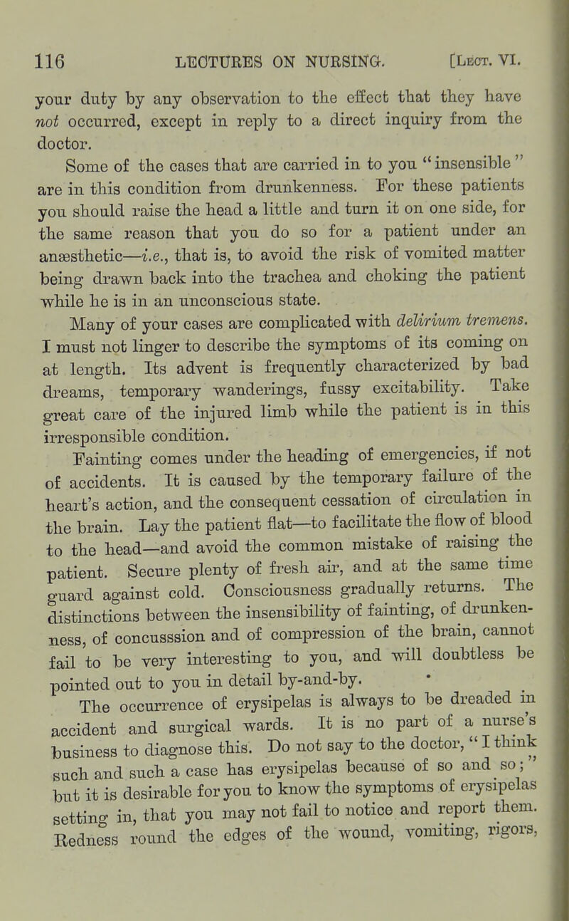 your duty by any observation to the effect that they have not occurred, except in reply to a direct inquiry from the doctor. Some of the cases that are carried in to you insensible  are in this condition from drunkenness. For these patients you should raise the head a little and turn it on one side, for the same reason that you do so for a patient under an angesthetic—i.e., that is, to avoid the risk of vomited matter being drawn back into the trachea and choking the patient while he is in an unconscious state. Many of your cases are comphcated with delirium tremens. I must not linger to describe the symptoms of its coming on at length. Its advent is frequently characterized by bad dreams, temporary wanderings, fussy excitability. Take great care of the injured limb while the patient is in this irresponsible condition. Fainting comes under the heading of emergencies, if not of accidents. It is caused by the temporary failure of the heart's action, and the consequent cessation of circulation in the brain. Lay the patient flat—to facilitate the flow of blood to the head—and avoid the common mistake of raising the patient. Secure plenty of fresh air, and at the same time guard against cold. Consciousness gradually returns. The distinctions between the insensibility of fainting, of drunken- ness, of concusssion and of compression of the brain, cannot fail to be very interesting to you, and will doubtless be pointed out to you in detail by-and-by. The occurrence of erysipelas is always to be dreaded m accident and surgical wards. It is no pai-t of a nurse's business to diagnose this. Do not say to the doctor,  I thmk such and such a case has erysipelas because of so and so; but it is desirable for you to know the symptoms of erysipelas setting in, that you may not fail to notice and report them. Redness round the edges of the wound, vomiting, rigors,