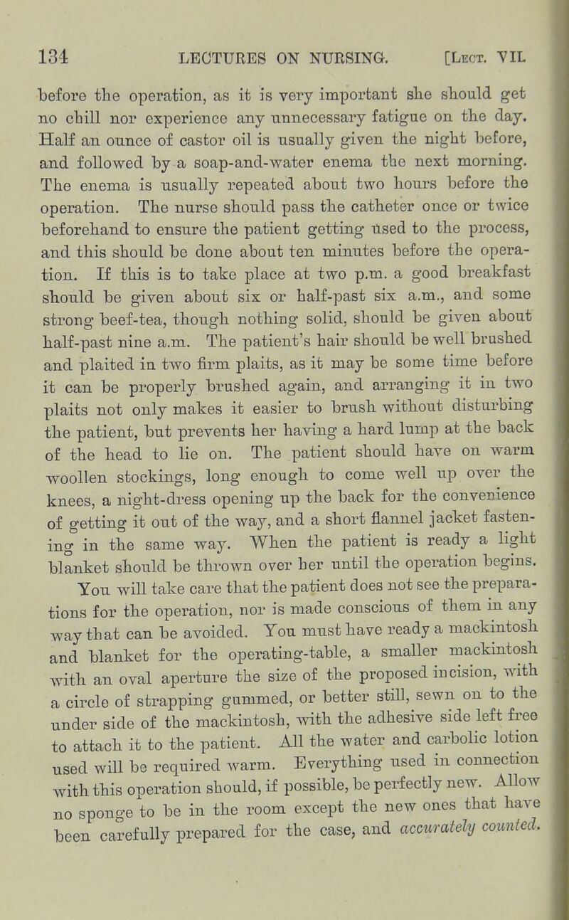 before the operation, as it is very important slie slioald get no chill nor experience any unnecessary fatigue on the day. Half an ounce of castor oil is usually given the night before, and followed by a soap-and-water enema the next morning. The enema is usually repeated about two tours before the operation. The nurse should pass the catheter once or twice beforehand to ensure the patient getting used to the process, and this should be done about ten minutes before the opera- tion. If this is to take place at two p.m. a good breakfast sbould be given about six or half-past six a.m., and some strong beef-tea, thougli nothing solid, should be given about half-past nine a.m. The patient's hair should be well brushed and plaited in two firm plaits, as it may be some time before it can be properly brusbed again, and arranging it in two plaits not only makes it easier to brusli without disturbing the patient, but prevents her having a hard lump at the back of the head to lie on. The patient should have on warm woollen stockings, long enough to come well up over the knees, a night-dress opening up the back for the convenience of getting it out of the way, and a short flannel jacket fasten- ing in the same way. When the patient is ready a light blanket should be thrown over her until the operation begins. You will take care that the patient does not see the prepara- tions for the operation, nor is made conscious of them in any way that can be avoided. You must have ready a mackintosh and blanket for the operating-table, a smaller mackintosh with an oval aperture the size of the proposed incision, with a circle of strapping gummed, or better still, sewn on to the under side of the mackintosh, with the adhesive side left free to attach it to the patient. All the water and carbolic lotion used will be required warm. Everything used in connection with this operation should, if possible, be perfectly new. Allow no sponge to be in the room except the new ones that have been carefully prepared for the case, and accurately counted.