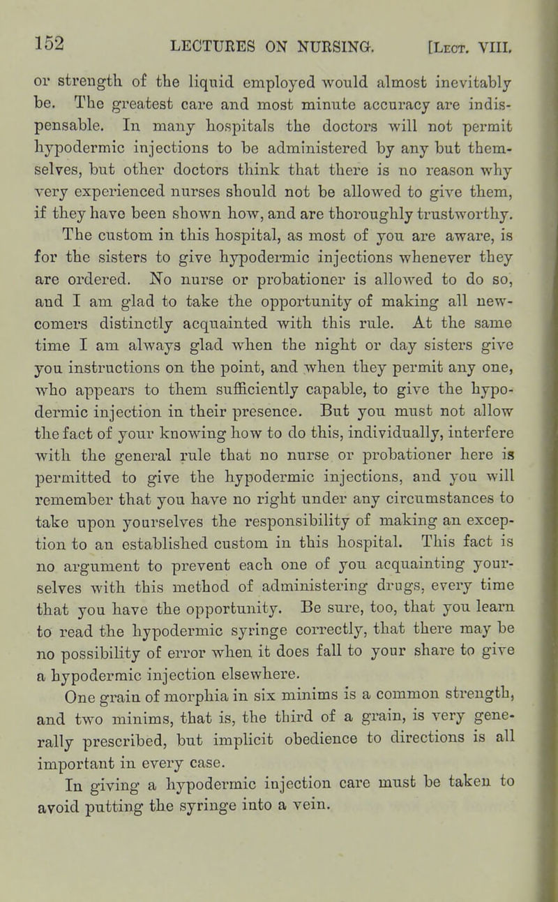 or strength of the liquid employed would almost inevitably be. The greatest care and most minute accuracy are indis- pensable. In many hospitals the doctors will not permit hypodermic injections to be administered by any but them- selves, but other doctors think that there is no reason why very experienced nurses should not be allowed to give them, if they have been shown how, and are thoroughly trustworthy. The custom in this hospital, as most of you are aware, is for the sisters to give hypodermic injections whenever they are ordered. No nurse or probationer is allowed to do so, and I am glad to take the opportunity of making all new- comers distinctly acquainted with this rule. At the same time I am always glad when the night or day sisters give you instructions on the point, and when they permit any one, who appears to them sufficiently capable, to give the hypo- dermic injection in their presence. But you must not allow the fact of your knowing how to do this, individually, interfere with the general rule that no nurse or probationer here is permitted to give the hypodermic injections, and you will remember that you have no right under any circumstances to take upon yourselves the I'esponsibility of making an. excep- tion to an established custom in this hospital. This fact is no argument to prevent each one of you acquainting your- selves with this method of administering drugs, every time that you have the opportunity. Be sure, too, that you learn to read the hypodermic syringe correctly, that there may be no possibility of error when it does fall to your share to give a hypodermic injection elsewhere. One grain of morphia in six minims is a common strength, and two minims, that is, the third of a grain, is very gene- rally prescribed, but implicit obedience to directions is all important in every case. In giving a hypodermic injection care must be taken to avoid putting the syringe into a vein.