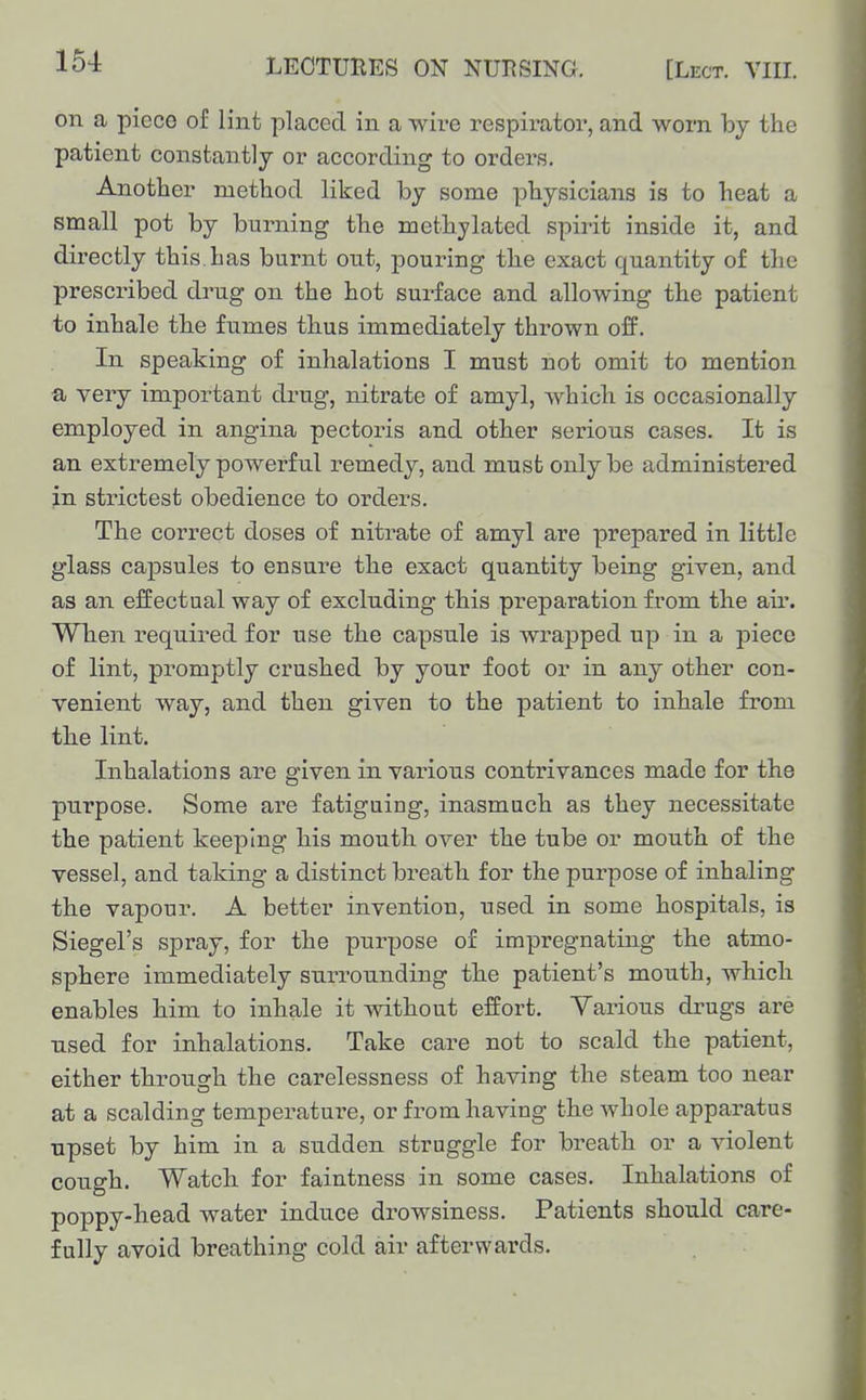 on a piece of lint placed in a wii-e respirator, and worn by the patient constantly or according to orders. Another method liked by some physicians is to heat a small pot by burning the methylated spirit inside it, and directly this has burnt out, pouring the exact quantity of the prescribed drug on the hot surface and allowing the patient to inhale the fumes thus immediately thrown off. In speaking of inhalations I must not omit to mention a very important drug, nitrate of amyl, which is occasionally employed in angina pectoris and other serious cases. It is an extremely powerful remedy, and must only be administered in strictest obedience to orders. The correct doses of nitrate of amyl are prepared in little glass capsules to ensure the exact quantity being given, and as an effectual way of excluding this preparation from the air. When required for use the capsule is wrapped up in a piece of lint, promptly crushed by your foot or in any other con- venient way, and then given to the patient to inhale from the lint. Inhalations are given in various contrivances made for the purpose. Some are fatiguing, inasmuch as they necessitate the patient keeping his mouth over the tube or mouth of the vessel, and taking a distinct breath for the purpose of inhaling the vapour. A better invention, used in some hospitals, is Siegel's spray, for the purpose of impregnating the atmo- sphere immediately surrounding the patient's mouth, which enables him to inhale it without effort. Various drugs are used for inhalations. Take care not to scald the patient, either through the carelessness of having the steam too near at a scalding temperature, or from having the whole apparatus upset by him in a sudden struggle for breath or a violent cough. Watch for faintness in some cases. Inhalations of poppy-head water induce drowsiness. Patients should care- fully avoid breathing cold air afterwards.