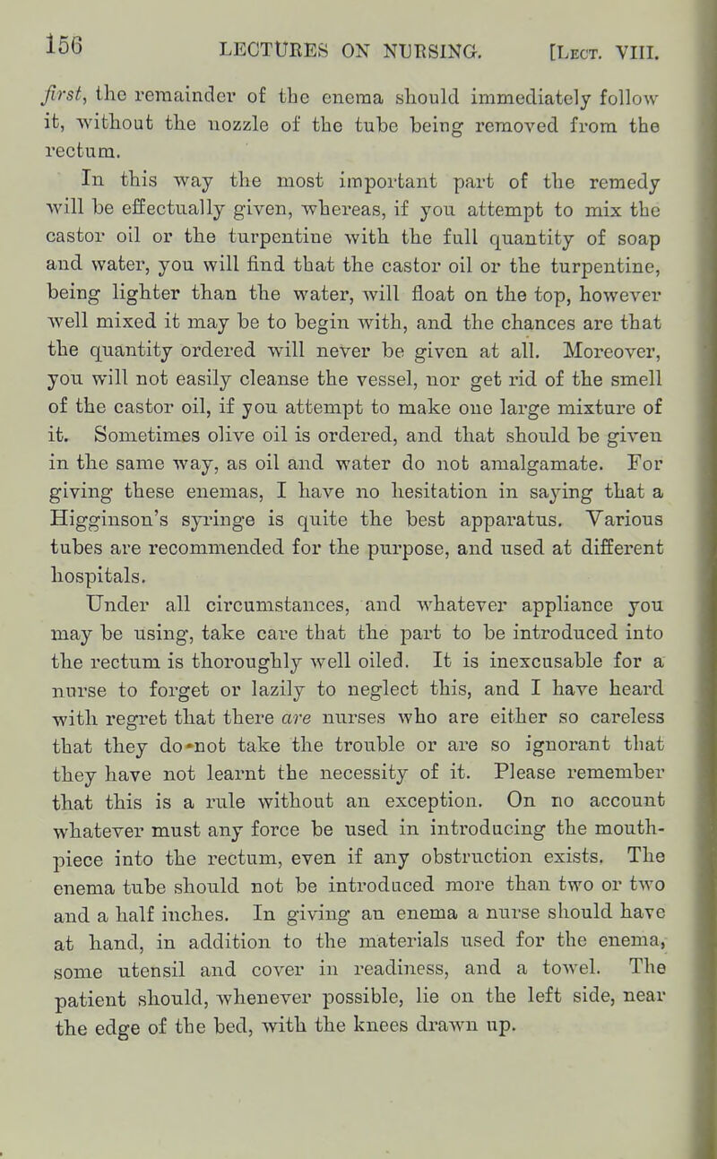 first, the reraaindei- of the enema should immediately follow it, without the nozzle of the tube being removed from the rectum. In this way the most important part of the remedy will be effectually given, whereas, if you attempt to mix the castor oil or the turpentine with the full quantity of soap and water, you will find that the castor oil or the turpentine, being lighter than the water, will float on the top, however well mixed it may be to begin with, and the chances are that the quantity ordered will never be given at all. Moreover, you will not easily cleanse the vessel, nor get rid of the smell of the castor oil, if you attempt to make one large mixture of it. Sometimes olive oil is ordered, and that should be given in the same way, as oil and water do not amalgamate. For giving these enemas, I have no hesitation in saying that a Higginson's syringe is quite the best apparatus. Various tubes are recommended for the purpose, and used at different hospitals. Under all circumstances, and whatever appliance you may be using, take care that the part to be introduced into the rectum is thoroughly well oiled. It is inexcusable for a nurse to forget or lazily to neglect this, and I have heard with regret that there are nurses who are either so careless that they do'not take the trouble or are so ignorant that they have not learnt the necessity of it. Please remember that this is a rule without an exception. On no account whatever must any force be used in introducing the mouth- piece into the rectum, even if any obstruction exists. The enema tube should not be introduced more than two or two and a half inches. In giving an enema a nurse should have at hand, in addition to the materials used for the enema, some utensil and cover in readiness, and a towel. The patient should, whenever possible, lie on the left side, near the edge of the bed, with the knees drawn up.