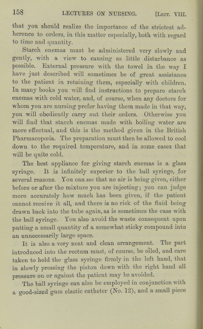 LECTUEES ON NURSING. [Lect. VIII. that you should realize the importanoe of the strictest ad- herence to orders, in this matter especially, both with regard to time and quantity. Starch enemas must be administered very slowly and gently, with a view to causing as little disturbance as possible, Extezmal pressure with the towel in the way I have just described will sometimes be of great assistance to the patient in retaining them, especially with children. In many books you will find instructions to prepare starch enemas with cold water, and, of course, when any doctors for whom you are nursing prefer having them made in that way, you will obediently carry out their orders. Otherwise you will find that starch enemas made with boiling water are more effectual, and this is the method given in the British Pharmacopoeia. The preparation must then be allowed to cool down to the required temperature, and in some cases that will be quite cold. The best appliance for giving starch enemas is a glass syringe. It is infinitely superior to the ball syringe, for several reasons. You can see that no air is being given, either before or after the mixture you are injecting; you can judge more accurately how much has been given, if the patient cannot receive it all, and there is no risk of the fluid being drawn back into the tube again, as is sometimes the case with the ball syringe. You also avoid the waste consequent upon putting a small quantity of a somewhat sticky compound into an unnecessarily large space. It is also a very neat and clean arrangement. The part introduced into the rectum must, of course, be oiled, and care taken to hold the glass syringe firmly in the left hand, that in slowly pressing the piston down with the right hand all pressure on or against the patient may be avoided. The ball syringe can also be employed in conjunction with a good-sized gum elastic catheter (No, 12), and a small piece