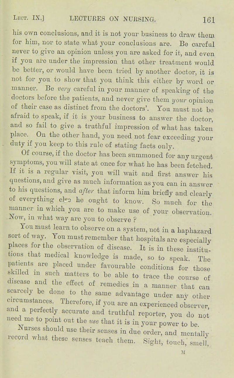 his own conclusions, and it is not your business to draw them for him, nor to state what your conclusions are. Be careful never to give an opinion unless you are asked for it, and even if you are under the impression that other treatment would be better, or would have been tried by another doctor, it ia not for you to show that you think this either by word or manner. Be very careful in your manner of speaking of the doctors before the patients, and never give them you7- opinion of their case as distinct from the doctors'. You must not be afraid to speak, if it is your business to answer the doctor, and so fail to give a truthful impression of what has taken place.^ On the other hand, you need not fear exceeding your duty if you keep to this rule of stating facts only. Of course, if the doctor has been summoned for any urgent symptoms, you will state at once for what he has been fetched. If it is a regular visit, you will wait and first answer his questions, and give as much information as you can in answer to his questions, and after that inform him briefly and clearly of everything eho he ought to know. So much for the manner in which you are to make use of your observation. J>low, in what way are you to observe ? You must learn to observe on a system, not in a haphazard sort of way. You must remember that hospitals are especially places for the observation of disease. It is in these institu- tious that medical knowledge is made, so to speak The patients ^ are placed under favourable conditions for those skilled in such matters to be able to trace the course of disease and the effect of remedies in a manner that can scarcely be done to the same advantage under any other circumstances. Therefore, if you are an experienced observer and a perfectly accurate and truthful reporter, you do not need me to point out the use that it is in your power to be Nurses should use their senses in due order, and mentally record what these senses teach them. Sight, touch, smelf M