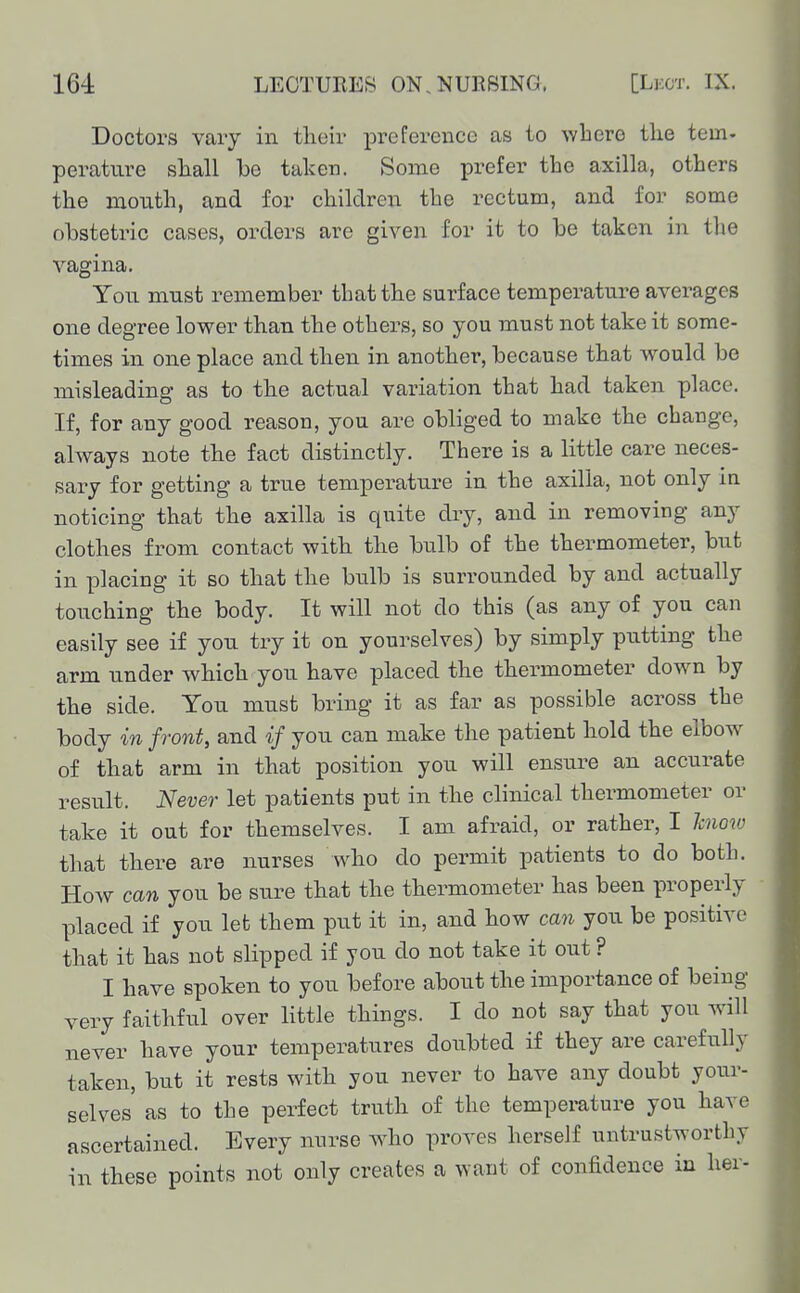 Doctors vary in their preference as to wheve the tem- perature shall be taken. Some prefer the axilla, others the mouth, and for children the rectum, and for some obstetric cases, orders are given for it to be taken in tlie vagina. You must remember that the surface temperature averages one degree lower than the others, so you must not take it some- times in one place and then in another, because that would be misleading as to the actual variation that had taken place. If, for any good reason, you are obliged to make the change, always note the fact distinctly. There is a little care neces- sary for getting a true temperature in the axilla, not only in noticing that the axilla is quite dry, and in removing any clothes from contact with the bulb of the thermometer, but in placing it so that the bulb is surrounded by and actually touching the body. It will not do this (as any of you can easily see if you try it on yourselves) by simply putting the arm under which you have placed the thermometer down by the side. You must bring it as far as possible across the body in front, and if you can make the patient hold the elbow of that arm in that position you will ensure an accurate result. Never let patients put in the clinical thermometer or take it out for themselves. I am afraid, or rather, I know that there are nurses who do permit patients to do both. How can you be sure that the thermometer has been properly placed if you let them put it in, and how can you be positive that it has not slipped if you do not take it out ? I have spoken to you before about the importance of being very faithful over little things. I do not say that you will never have your temperatures doubted if they are carefully taken, but it rests with you never to have any doubt your- selves as to the perfect truth of the temperature you have ascertained. Every nurse who proves herself untrustworthy in these points not only creates a want of confidence in her-