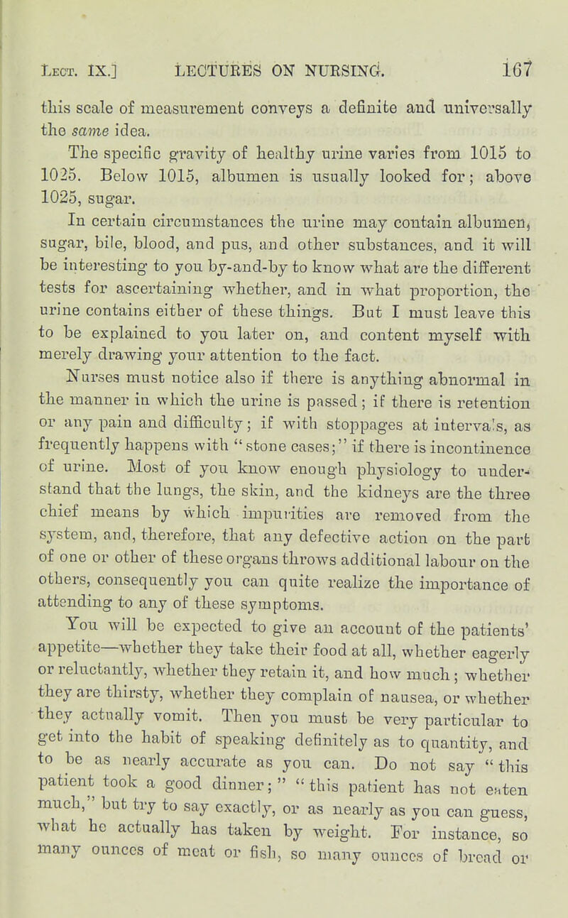 tliis scale of measurement conveys a definite and nnivevsally the same idea. The specific gravity of liealtBy urine varies from 1015 to 1025. Below 1015, albumen is usually looked for; above 1025, sugar. In certain circumstances the urine may contain albumen, sugar, bile, blood, and pus, and other substances, and it will be interesting to you by-and-by to know what are the different tests for ascertaining whether, and in what proportion, the urine contains either of these things. But I must leave this to be explained to you later on, and content myself with merely drawing your attention to the fact. Nurses must notice also if there is anything abnormal in the manner in which the urine is passed; if there is retention or any pain and difficulty; if with stoppages at intervals, as frequently happens with  stone eases; if there is incontinence of urine. Most of you know enough physiology to under- stand that the lungs, the skin, and the kidneys are the three chief means by which impurities are removed from the system, and, therefore, that any defective action on the part of one or other of these organs throws additional labour on the others, consequently you can quite realize the importance of attending to any of these symptoms. You will be expected to give an account of the patients' appetite—whether they take their food at all, whether eagerly or reluctantly, whether they retain it, and how much; whether they are thirsty, whether they complain of nausea, or whether they actiially vomit. Then you must be very particular to get into the habit of speaking definitely as to quantity, and to be as nearly accurate as you can. Do not say this patient took a good dinner; this patient has not euten much, but try to say exactly, or as nearly as you can guess, what be actually has taken by weight. For instance, so many ounces of meat or fish, so many ounces of bread or