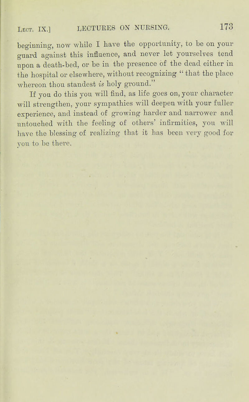 begiuning, now wliile I have the opportunity, to be on your guard against this inflaence, and never let yourselves tend upon a death-bed, or be in the presence of the dead either in the hospital or elsewhere, without recognizing  that the place whereon thou standest is holy ground. If you do this you will find, as life goes on, your character will strengthen, your sympathies will deepen with your fuller experience, and instead of growing harder and narrower and untouched with the feeling of others' infirmities, you will have the blessing of realizing that it has been very good for \on to be there.