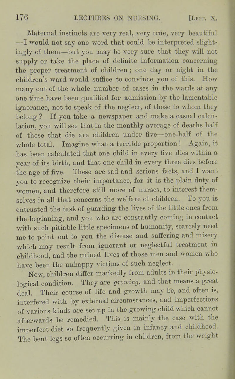 Maternal instincts are very real, very trae, very beautiful —I would not say one woi'd that could be interpreted slight- ingly of them—but you may be very sure that they will not supply or take the place of definite information concerning the proper treatment of children; one day or night in the childi-en's ward would suffice to convince you of this. How many out of the whole number of cases in the wards at any one time have been qualified for admission by the lamentable ignorance, not to speak of the neglect, of those to whom they belong ? If you take a newspaper and make a casual calcu- lation, you will see that in the monthly average of deaths half of those that die are children under five—one-half of the whole total. Imagine what a terrible proportion ! Again, it has been calculated that one child in every five dies within a year of its birth, and that one child in every three dies before the age of five. These are sad and serious facts, and I want you to recognize their importance, for it is the plain duty of Avomen, and therefore still more of nurses, to interest them- selves in all that concerns the welfare of children. To you is entrusted the task of guarding the lives of the little ones from the beginning, and you who are constantly coming in contact with such pitiable little specimens of humanity, scarcely need me to point out to you the disease and suffering and misery which may result from ignorant or neglectful treatment in childhood, and the ruined lives of those men and women who have been the unhappy victims of such neglect. Now, children differ markedly from adults in their physio- logical condition. They are groiving, and that means a gTeat deal. Their course of life and growth may be, and often is, interfered with by external circumstances, and imperfections of various kinds are set up in the growing child which cannot afterwards be remedied. This is mainly the case with the imperfect diet so frequently given in infancy and childhood. The bent legs so often occurring in children, from the weight