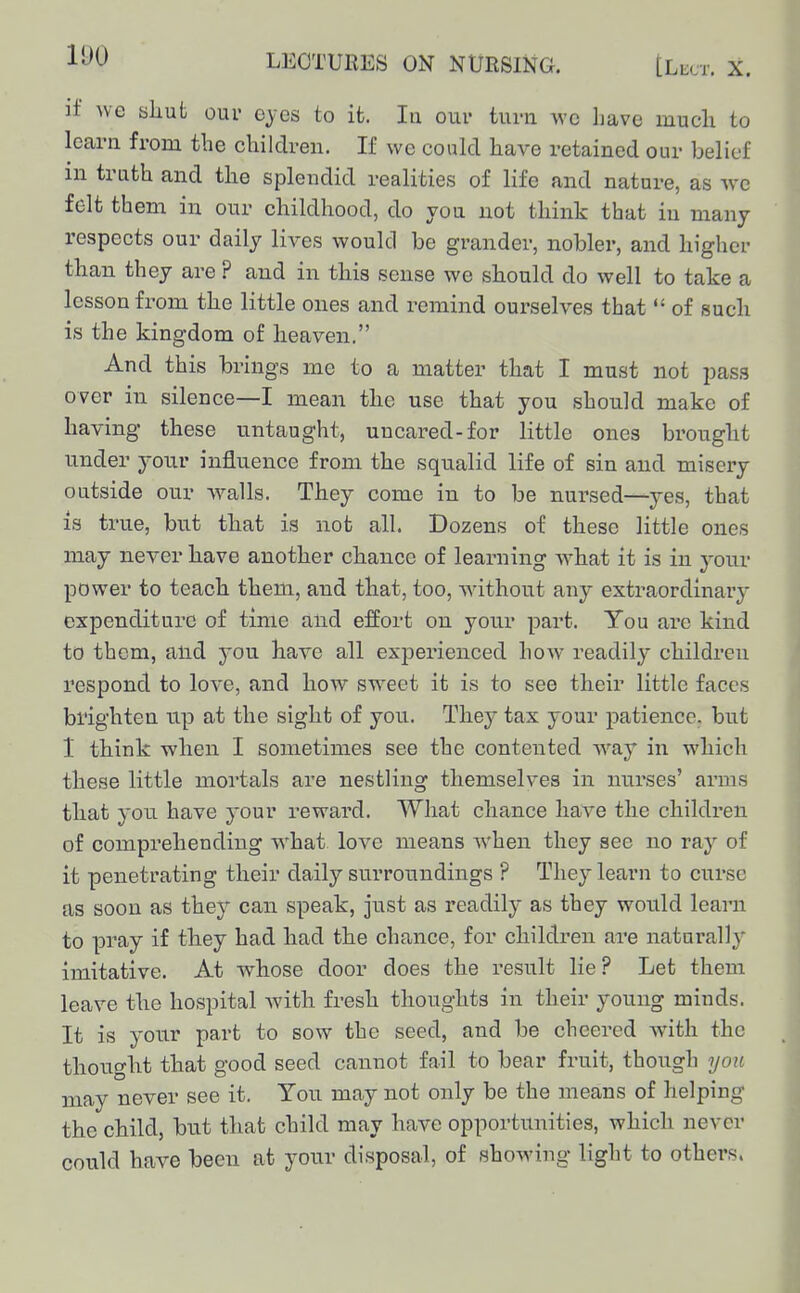 if we shut our eyes to it. In our turn \vc have much to learn from the children. If we could have retained our belief m truth and the splendid realities of life and nature, as wc felt them in our childhood, do you not think that in many respects our daily lives would be grander, nobler, and higher than they are ? and in this sense we should do well to take a lesson from the little ones and remind ourselves that  of such is the kingdom of heaven. And this brings me to a matter that I must not pass over in silence—I mean the use that you should make of having these untaught, uncared-for little ones brought under your influence from the squalid life of sin and misery outside our walls. They come in to be nursed—yes, that is true, but that is not all. Dozens of these little ones may never have another chance of learning what it is in youv power to teach them, and that, too, without any extraordinary expenditure of time and effort on your part. You are kind to them, and you have all exj)erienced how readil}^ children respond to love, and how sweet it is to see their little faces brighten up at the sight of you. They tax your patience, but 1 think when I sometimes see the contented way in which these little mortals are nestling themselves in nurses' ainns that you have your reward. What chance have the children of comprehending what love means when they see no ray of it penetrating their daily surroundings ? They learn to curse as soon as they can speak, just as readily as they would learn to pray if they had had the chance, for children are naturally imitative. At whose door does the result lie? Let them leave the hospital with fresh thoughts in their young minds. It is your part to sow the seed, and be cheered with the thought that good seed cannot fail to bear fruit, though you may never see it. You may not only be the means of helping the child, but that child may have opportunities, which never could have been at your disposal, of showing light to others.