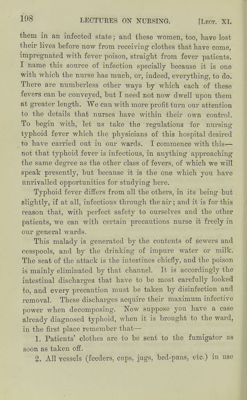 108 them ill an infected state; and these women, too, have lost their lives before now from receiving clothes that have come, impregnated with fever poison, straight from fever patients. I name this source oE infection specially because it is one with which the nurse has much, or, indeed, everything, to do. There are numberless other ways by which each of these fevers can be conveyed, but I need not now dwell upon them at greater length. We can with more profit turn our attention to the details that nurses have within their own control. To begin with, let us take the regulations for nursing typhoid fever which the physicians of this hospital desired to have carried out in our wards. I commence with this— not that typhoid fever is infectious, in anything approaching the same degree as the other class of fevers, of which we will speak presently, but because it is the one which you have Unrivalled opportunities for studying here. Typhoid fever differs from all the others, in its being but slightly, if at all, infectious through the air; and it is for this reason that, with perfect safety to ourselves and the other patients, we can with certain precantions nurse it freely in cur general wards. This malady is generated by the contents of sewers and cesspools, and by the drinking of impure water or milk. The seat of the attack is the intestines chiefly, and the poison is mainly eliminated by that channel. It is accordingly the intestinal discharges that have to be most carefully looked to, and every precaution must be taken by disinfection and removal. These discharges acquire their maximum infective power when decomposing. ISTow suppose you have a case already diagnosed typhoid, when it is brought to the ward, in the first place remember that— 1. Patients' clothes are to be sent to the fumigator as soon as taken off. 2. All vessels (feeders, cups, jugs, bed-pans, etc) in use