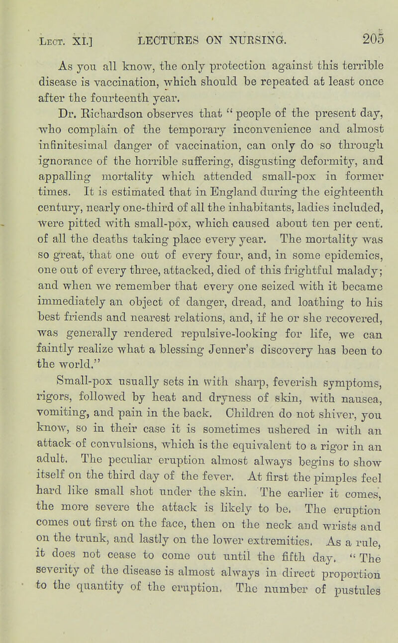 As you all know, tbe only protection against this terrible disease is vaccination, which, should be repeated at least once after the fourteenth year. Dr. Richardson observes that  people of the present day, who complain of the temporary inconvenience and almost inSnitesimal danger of vaccination, can only do so through ignorance of the horiuble suffering, disgusting deformity, and appalling mortality which attended small-pox in former times. It is estimated that in England during the eighteenth century, nearly one-third of all the inhabitants, ladies included, Were pitted with small-pox, which caused about ten per cent, of all the deaths taking place every year. The mortality was so great, that one out of every four, and, in some epidemics, one out of every three, attacked, died of this fi'ightful malady; and when we remember that every one seized with it became immediately an object of danger, dread, and loathing to his best friends and nearest relations, and, if he or she recovered, was generally rendered repulsive-looking for life, we can faintly realize what a blessing Jenner's discovery has been to the world. Small-pox usually sets in with shai-p, feverish symptoms, rigors, followed by heat and dryness of skin, with nausea, vomiting, and pain in the back. Children do not shiver, you know, so in their case it is sometimes ushered in with an attack of convulsions, which is the equivalent to a rigor in an adult. The peculiar eruption almost always begins to show itself on the third day of the fever. At first the pimples feel hard like small shot under the skin. The earlier it comes, the more severe the attack is likely to be. The eruption comes out first on the face, then on the neck and wrists and on the trunk, and lastly on the lower extremities. As a rule, it does not cease to come out until the fifth day.  The severity of the disease is almost always in direct proportion to the quantity of the eruption. The number of pustules