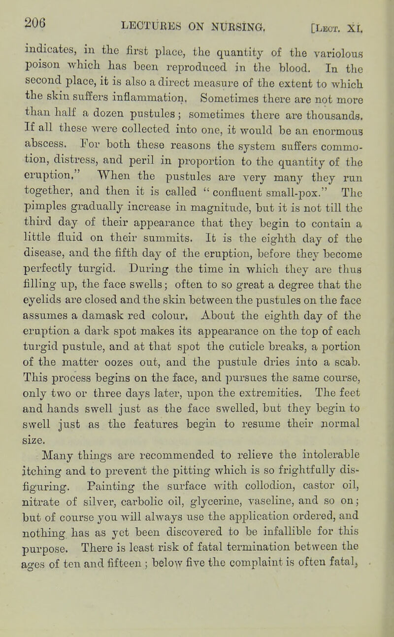 indicates, in tlie first place, the quantity of the variolous poison which has been reproduced in the blood. In the second place, it is also a direct measure of the extent to which the skin suffers inflammation. Sometimes there are not more than half a dozen pustules ; sometimes there are thousands. If all these were collected into one, it would be an enormous abscess. For both these reasons the system suffers commo- tion, distress, and peril in proportion to the quantity of the eruption, When the pustules are very many they run together, and then it is called  confluent small-pox. The pimples gradually increase in magnitude, but it is not till the thu'd day of their appearance that they begin to contain a little fluid on their summits. It is the eighth day of the disease, and the fifth day of the eruption, before they become pei-fectly turgid. During the time in which they are thus filling up, the face swells; often to so great a degree that the eyelids are closed and the skin between the pustules on the face assumes a damask red colour. About the eighth day of the eruption a dark spot makes its appearance on the top of each turgid pustule, and at that sjDot the cuticle breaks, a portion of tlie matter oozes out, and the pustule dries into a scab. This process begins on the face, and pursues the same course, only two or three days later, ujjon the extremities. The feet and hands swell just as the face swelled, but they begin to swell just as the features begin to resume their normal size. Many things are recommended to relieve the intolerable itching and to prevent the pitting which is so frightfully dis- figuring. Painting the surface with collodion, castor oil, nitrate of silver, carbolic oil, glycerine, vaseline, and so onj but of course you will always use the application ordered, and nothing has as yet been discovered to be infallible for this purpose. There is least risk of fatal termination between the ao-es of ton and fifteen ; below five the complaint is often fatal,