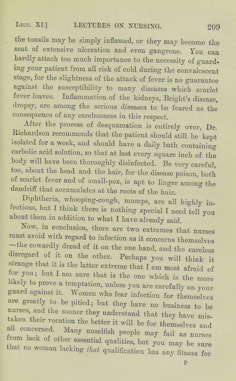 . tHe tonsils may be simply inflamed, or they may become the seat of extensive ulceration and even gangrene. You can hardly attach too much importance to the necessity of guard- ing your patient from all risk of cold during the convalescent stage, for the slightness of the attack of fever is no guarantee against the susceptibility to many diseases which scarlet fever leaves. Inflammation of the kidneys, Bright's disease, dropsy, are among the serious diseases to be feared as the consequence of any carelessness in this respect. ^ After the process of desquamation is entirely over. Dr. Richardson recommends that the patient should still be'kept isolated for a week, and should have a daily bath containing carbolic acid solution, so that at last every square inch of the body will have been thoroughly disinfected. Be very careful, too, about the head and the hair, for the disease poison, both of scarlet fever and of small-pox, is apt to linger among the dandriff that accumulates at the roots of the hair. Diphtheria, whooping-cough, mumps, are all hi'ghly in- fectious, but I think there is nothing special I need tell you about them m addition to what I have already said, N-ow, in conclusion, there are two. extremes that nurses must avoid with regard to infection as it concerns themselves -the cowardly dread of it on the one hand, and the careless disregard of it on the other. Perhaps you will think it strange that it is the latter extreme that I am most afraid of for you; but I am sure that is the one which is the more hkely to prove a temptation, unless you are carefully on vour guard against it. Women who fear infection for themselves are greatly to be pitied; but they have no business to be nurses and the sooner they understand that they have mis- taken tben^ vocation the better it will be for themselves and rom lack of other essential qualities, but you may be sure that no woman lacking that qualification Las any fitness for P