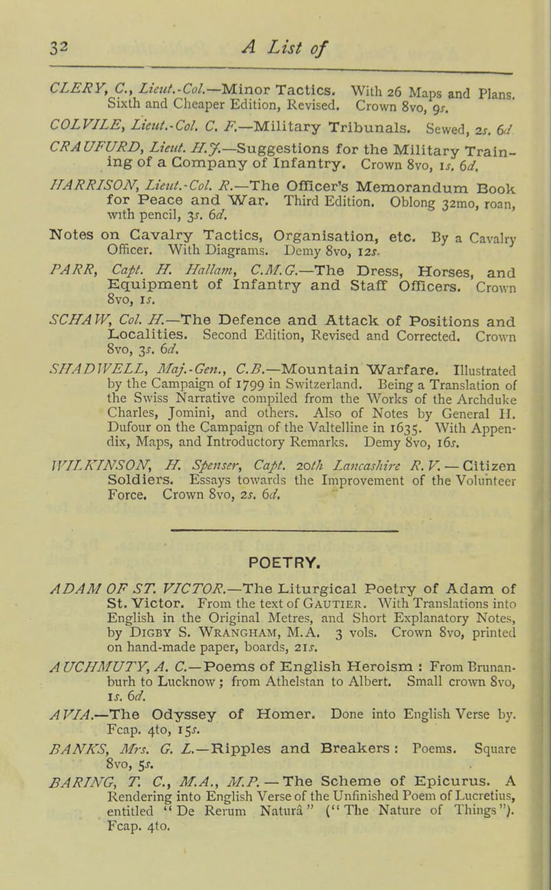 CLERY, C.y Lietit.-Col.—'MXnov Tactics. With 26 Maps and Plans. Sixth and Cheaper Edition, Revised. Crown 8vo, gj. COLVJLE, Lieiit.-Col. C. i?.—Military Tribunals. Sewed, zs. 6d CRA UFURD, Lieut, //.y.—Suggestions for the Military Train- ing of a Company of Infantry. Crown 8vo, \s. 6d. HARRISON, Liettt.-Col. i?.—The Officer's Memorandum Book for Peace and War. Third Edition. Oblong 32mo, roan, with pencil, 35, 6d. Notes on Cavalry Tactics, Organisation, etc. By a Cavalry Officer. With Diagrams. Demy 8vo, 12s. PARR, Cap. H. Hallam, C.il/.t7.—The Dress, Horses, and Kquipment of Infantry and Staff Officers. Crown 8vo, I J, SCHAW, Col. J/.—The Defence and Attack of Positions and Localities. Second Edition, Revised and Corrected. Crown 8vo, 3J. 6d. SI/AD WELL, Maj.-Gen., C.^.—Mountain Warfare. Illustrated by the Campaign of 1799 in Switzerland. Being a Translation of the Swiss Narrative compiled from the Works of the Archduke Charles, Jomini, and others. Also of Notes by General H. Dufour on the Campaign of the Valtelline in 1635. With Appen- dix, Maps, and Introductory Remarks. Demy 8vo, i6j. WILKINSON, H. Spenser, Capt. 20th Lancashire R.V. —Citizen Soldiers. Essays towards the Improvement of the Volunteer Force. Crown 8vo, 2s. 6d. POETRY. ADAM OF ST. VICTOR.—The Liturgical Poetry of Adam of St. Victor. From the text of Gautier. With Translations into English in the Original Metres, and Short Explanatory Notes, by DiGBY S. Wrangham, M.A. 3 vols. Crown 8vo, printed on hand-made paper, boards, 21s. A UCHMUTY, A. C—Poems of English Heroism : FromBninan- burh to Lucknow; from Athelstan to Albert. Small crown 8vo, I J. 6d. A VIA.—The Odyssey of Homer. Done into English Verse by. Fcap. 4to, 15^. BANKS, M7-S. G. Z.—Ripples and Breakers : Poems. Square 8vo, 5J-. BARING, T. C.y M.A., M.P.—The Scheme of Epicurus. A Rendering into English Verse of the Unfinished Poem of Lucretius, entitled  De Rerum Natura (The Nature of Things). Fcap. 4to.