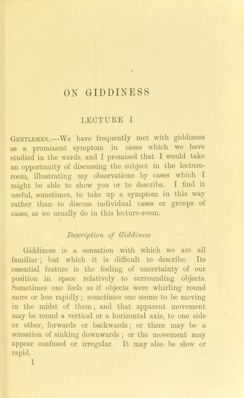 ON GIDDINESS LECTURE I Gentlemen,—We have frequently met with giddiness as a prominent symptom in cases which we have studied in the wards, and I promised that I would take an opportunity of discussing the subject in the lecture- room, illustrating my observations by cases which I might be able to show you or to describe. I find it useful, sometimes, to take up a symptom in this way rather than to discuss individual cases or groups of cases, as we usually do in this lecture-room. Description of Giddiness Giddiness is a sensation with which we are all familiar; but which it is difficult to describe. Its essential feature is the feeling of uncertainty of our position in space relatively to surrounding objects. Sometimes one feels as if objects were whirling round more or less rapidly; sometimes one seems to be moving in the midst of them; and that apparent movement may be round a vertical or a horizontal axis, to one side or other, forwards or backwards; or there may he a sensation of sinking downwards ; or the movement may appear confused or irregular. It may also be slow or rapid.