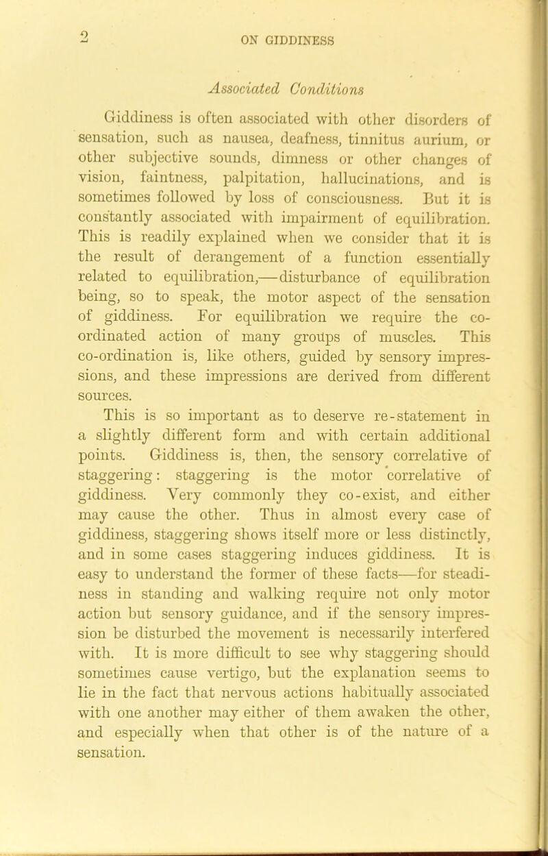 ON GIDDINESS Associated Conditions Giddiness is often associated with other disorders of sensation, such as nausea, deafness, tinnitus aurium, or other subjective sounds, dimness or other changes of vision, faintness, palpitation, hallucinations, and is sometimes followed by loss of consciousness. But it is constantly associated with impairment of equilibration. This is readily explained when we consider that it is the result of derangement of a function essentially related to equilibration,—disturbance of equilibration being, so to speak, the motor aspect of the sensation of giddiness. For equilibration we require the co- ordinated action of many groups of muscles. This co-ordination is, like others, guided by sensory impres- sions, and these impressions are derived from different sources. This is so important as to deserve re-statement in a slightly different form and with certain additional points. Giddiness is, then, the sensory correlative of staggering: staggering is the motor correlative of giddiness. Very commonly they co-exist, and either may cause the other. Thus in almost every case of giddiness, staggering shows itself more or less distinctly, and in some cases staggering induces giddiness. It is easy to understand the former of these facts—for steadi- ness in standing and walking require not only motor action but sensory guidance, and if the sensory impres- sion be disturbed the movement is necessarily interfered with. It is more difficult to see why staggering should sometimes cause vertigo, but the explanation seems to lie in the fact that nervous actions habitually associated with one another may either of them awaken the other, and especially when that other is of the nature of a sensation.