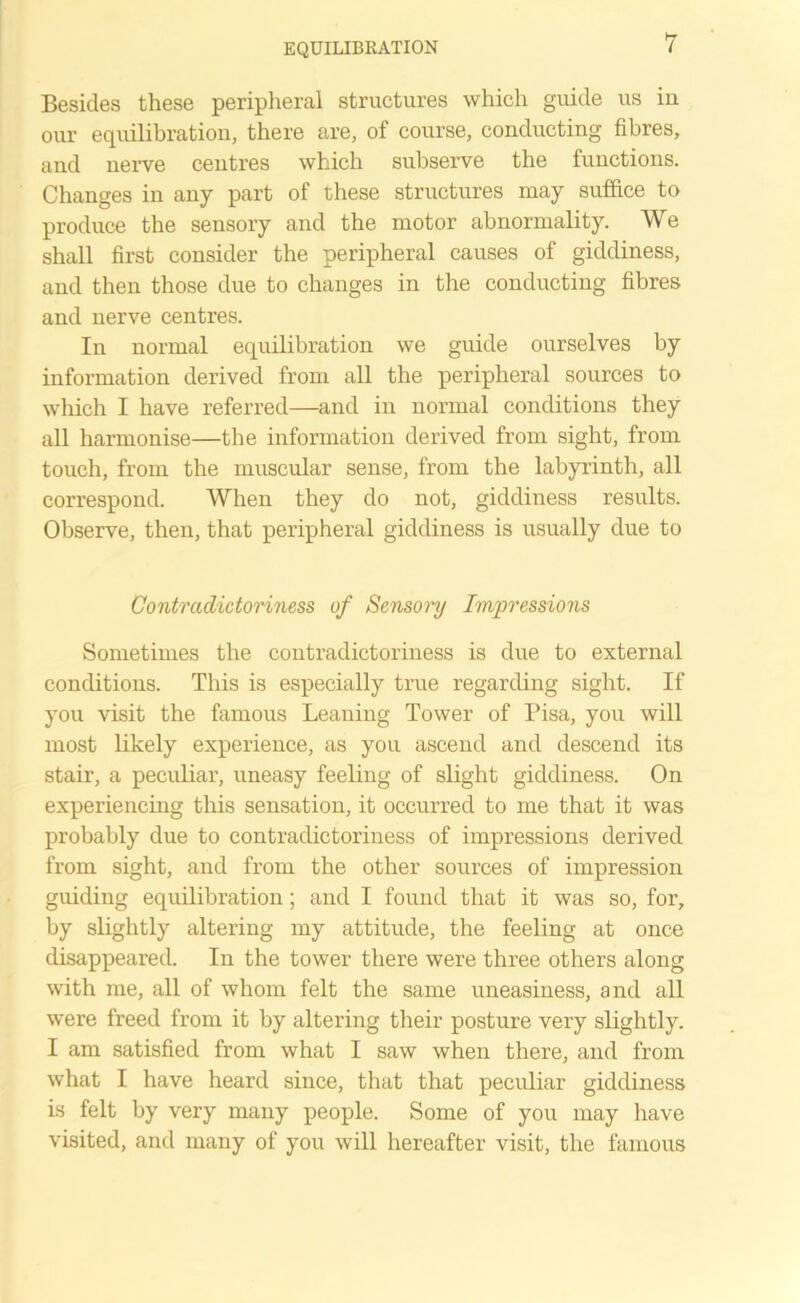 Besides these peripheral structures which guide us in our equilibration, there are, of course, conducting fibres, and nerve centres which subserve the functions. Changes in any part of these structures may suffice to produce the sensory and the motor abnormality. We shall first consider the peripheral causes of giddiness, and then those due to changes in the conducting fibres and nerve centres. In normal equilibration we guide ourselves by information derived from all the peripheral sources to which I have referred—and in normal conditions they all harmonise—the information derived from sight, from touch, from the muscular sense, from the labyrinth, all correspond. When they do not, giddiness results. Observe, then, that peripheral giddiness is usually due to Contradictoriness of Sensory Impressions Sometimes the contradictoriness is due to external conditions. This is especially true regarding sight. If you visit the famous Leaning Tower of Pisa, you will most likely experience, as you ascend and descend its stair, a peculiar, uneasy feeling of slight giddiness. On experiencing this sensation, it occurred to me that it was probably due to contradictoriness of impressions derived from sight, and from the other sources of impression guiding equilibration; and I found that it was so, for, by slightly altering my attitude, the feeling at once disappeared. In the tower there were three others along with me, all of whom felt the same uneasiness, and all were freed from it by altering their posture very slightly. I am satisfied from what I saw when there, and from what I have heard since, that that peculiar giddiness is felt by very many people. Some of you may have visited, and many of you will hereafter visit, the famous