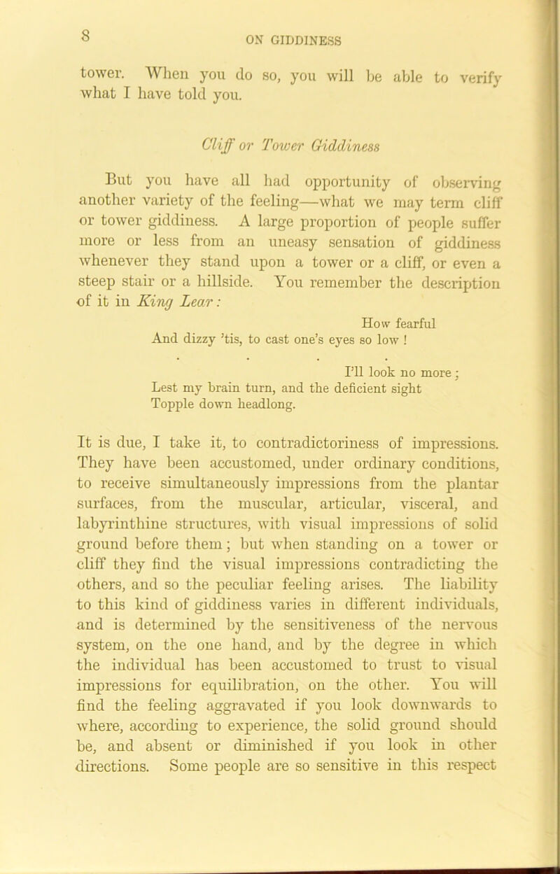 3 tower. When you do so, you will be able to verify what I have told you. Cliff or Tower Giddiness But you have all had opportunity of observing another variety of the feeling—what we may term cliff or tower giddiness. A large proportion of people suffer more or less from an uneasy sensation of giddiness whenever they stand upon a tower or a cliff, or even a steep stair or a hillside. You remember the description of it in King Lear: How fearful And dizzy ’tis, to cast one’s eyes so low ! I’ll look no more; Lest my brain turn, and the deficient sight Topple down headlong. It is due, I take it, to contradictoriness of impressions. They have been accustomed, under ordinary conditions, to receive simultaneously impressions from the plantar surfaces, from the muscular, articular, visceral, and labyrinthine structures, with visual impressions of solid ground before them; but when standing on a tower or cliff they find the visual impressions contradicting the others, and so the peculiar feeling arises. The liability to this kind of giddiness varies in different individuals, and is determined by the sensitiveness of the nervous system, on the one hand, and by the degree in which the individual has been accustomed to trust to visual impressions for equilibration, on the other. You will find the feeling aggravated if you look downwards to where, according to experience, the solid ground should be, and absent or diminished if you look in other directions. Some people are so sensitive in this respect