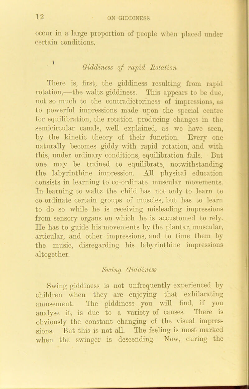 occur in a large proportion of people when placed under certain conditions. Giddiness of rapid Rotation There is, first, the giddiness resulting from rapid rotation,—the waltz giddiness. This appears to be due, not so much to the contradictoriness of impressions, as to powerful impressions made upon the special centre for equilibration, the rotation producing changes in the semicircular canals, well explained, as we have seen, by the kinetic theory of their function. Every one naturally becomes giddy with rapid rotation, and with this, under ordinary conditions, equilibration fails. But one may be trained to equilibrate, notwithstanding the labyrinthine impression. All physical education consists in learning to co-ordinate muscular movements. In learning to waltz the child has not only to learn to co-ordinate certain groups of muscles, but has to learn to do so while he is receiving misleading impressions from sensory organs on which he is accustomed to rely. He has to guide his movements by the plantar, muscular, articular, and other impressions, and to time them by the music, disregarding his labyrinthine impressions altogether. Stuing Giddiness Swing giddiness is not unfrequently experienced by children when they are enjoying that exhilarating amusement. The giddiness you will find, if you analyse it, is due to a variety of causes. There is obviously the constant changing of the visual impres- sions. But this is not all. The feeling is most marked when the swinger is descending. How, during the