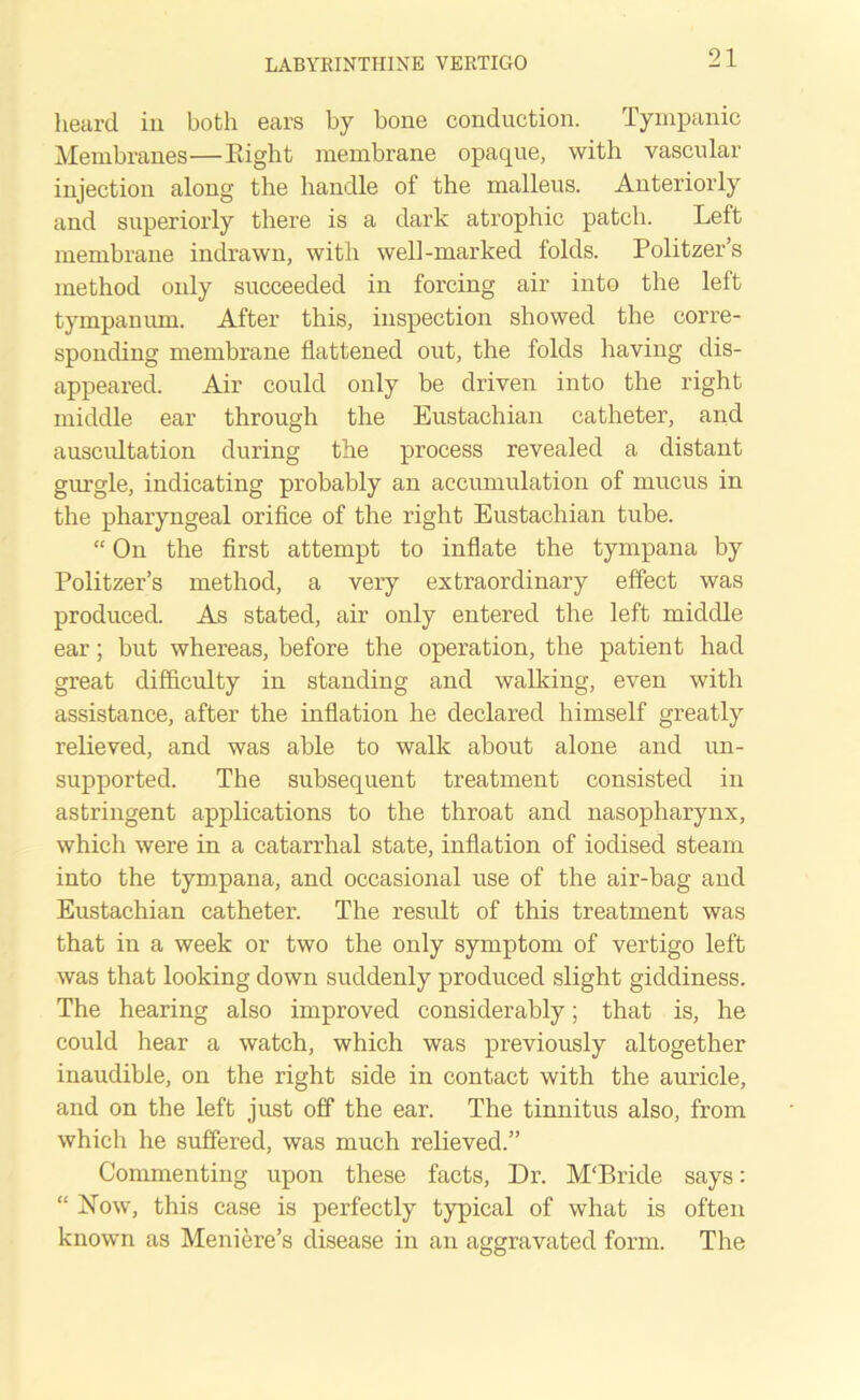 heard in both ears by bone conduction. Tympanic Membranes—Eight membrane opaque, with vascular injection along the handle of the malleus. Anteriorly and superiorly there is a dark atrophic patch. Left membrane indrawn, with well-marked folds. Politzer’s method only succeeded in forcing air into the left tympanum. After this, inspection showed the corre- sponding membrane flattened out, the folds having dis- appeared. Air could only be driven into the right middle ear through the Eustachian catheter, and auscultation during the process revealed a distant gurgle, indicating probably an accumulation of mucus in the pharyngeal orifice of the right Eustachian tube. “ On the first attempt to inflate the tympana by Politzer’s method, a very extraordinary effect was produced. As stated, air only entered the left middle ear; but whereas, before the operation, the patient had great difficulty in standing and walking, even with assistance, after the inflation he declared himself greatly relieved, and was able to walk about alone and un- supported. The subsequent treatment consisted in astringent applications to the throat and nasopharynx, which were in a catarrhal state, inflation of iodised steam into the tympana, and occasional use of the air-bag and Eustachian catheter. The result of this treatment was that in a week or two the only symptom of vertigo left was that looking down suddenly produced slight giddiness. The hearing also improved considerably; that is, he could hear a watch, which was previously altogether inaudible, on the right side in contact with the auricle, and on the left just off the ear. The tinnitus also, from which he suffered, was much relieved.” Commenting upon these facts, Dr. M'Bride says: “ Now, this case is perfectly typical of what is often known as Meniere’s disease in an aggravated form. The