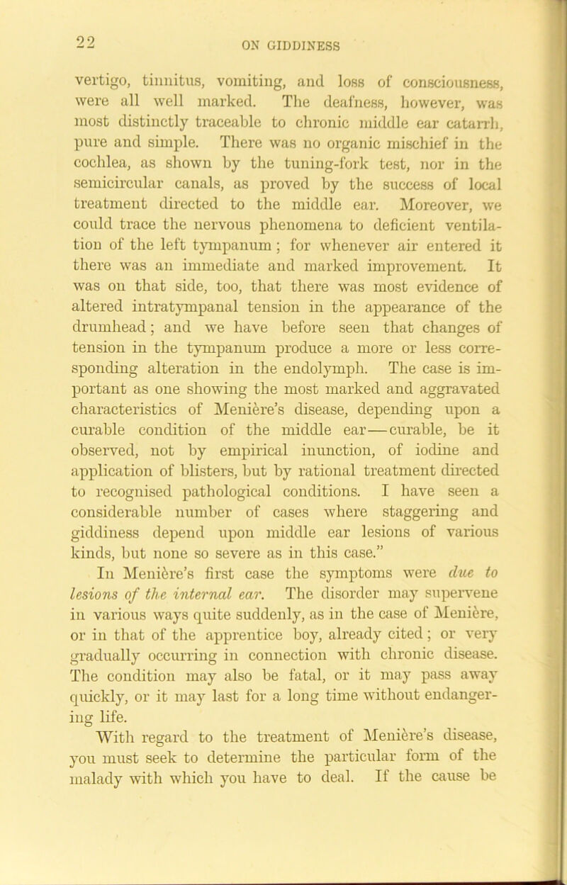 vertigo, tinnitus, vomiting, and loss of consciousness, were all well marked. The deafness, however, was most distinctly traceable to chronic middle ear catarrh, pure and simple. There was no organic mischief in the cochlea, as shown by the tuning-fork test, nor in the semicircular canals, as proved by the success of local treatment directed to the middle ear. Moreover, we could trace the nervous phenomena to deficient ventila- tion of the left tympanum; for whenever air entered it there was an immediate and marked improvement. It was on that side, too, that there was most evidence of altered intratympanal tension in the appearance of the drumhead; and we have before seen that changes of tension in the tympanum produce a more or less corre- sponding alteration in the endolympli. The case is im- portant as one showing the most marked and aggravated characteristics of Meniere’s disease, depending upon a curable condition of the middle ear—curable, be it observed, not by empirical inunction, of iodine and application of blisters, but by rational treatment directed to recognised pathological conditions. I have seen a considerable number of cases where staggering and giddiness depend upon middle ear lesions of various kinds, but none so severe as in this case.” In Meniere’s first case the symptoms were due to lesions of the internal ear. The disorder may supervene in various ways quite suddenly, as in the case of Meniere, or in that of the apprentice boy, already cited; or very gradually occurring in connection with chronic disease. The condition may also be fatal, or it may pass away quickly, or it may last for a long time without endanger- ing life. With regard to the treatment of Meniere’s disease, you must seek to determine the particular form of the malady with which you have to deal. If the cause be